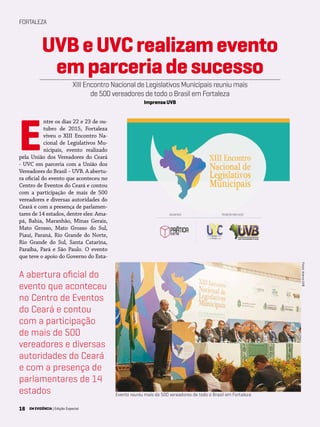 16 EM EVIDÊNCIA | Edição Especial
FORTALEZA
E
ntre os dias 22 e 23 de ou-
tubro de 2015, Fortaleza
viveu o XIII Encontro Na-
cional de Legislativos Mu-
nicipais, evento realizado
pela União dos Vereadores do Ceará
- UVC em parceria com a União dos
Vereadores do Brasil – UVB. A abertu-
ra oficial do evento que aconteceu no
Centro de Eventos do Ceará e contou
com a participação de mais de 500
vereadores e diversas autoridades do
Ceará e com a presença de parlamen-
tares de 14 estados, dentre eles: Ama-
pá, Bahia, Maranhão, Minas Gerais,
Mato Grosso, Mato Grosso do Sul,
Piauí, Paraná, Rio Grande do Norte,
Rio Grande do Sul, Santa Catarina,
Paraíba, Pará e São Paulo. O evento
que teve o apoio do Governo do Esta-
UVBeUVCrealizamevento
emparceriadesucesso
XIII Encontro Nacional de Legislativos Municipais reuniu mais
de 500 vereadores de todo o Brasil em Fortaleza
Imprensa UVB
Fotos:AcervoUVB
Evento reuniu mais de 500 vereadores de todo o Brasil em Fortaleza
A abertura oficial do
evento que aconteceu
no Centro de Eventos
do Ceará e contou
com a participação
de mais de 500
vereadores e diversas
autoridades do Ceará
e com a presença de
parlamentares de 14
estados
16 EM EVIDÊNCIA | Edição Especial
 