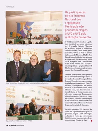 18 EM EVIDÊNCIA | Edição Especial
FORTALEZA
O XIII Encontro Nacional de Legisla-
tivo Municipal teve como palestran-
tes: O vereador Salmito Filho que
fez a palestra magna, o publicitário
Daniel Gutierrez, falou sobre geren-
ciamento político, o Juiz de Direito
da Comarca de Mossoró/RN, Dr. José
Herval Sampaio Júnior, que abordou
a importância do vereador na políti-
ca, os advogados José Luiz Blaszak e
Isabel Mota, fizeram uma análise da
reforma política, a geógrafa Elizabeth
MacGregor, sobre a proteção animal e
o papel das Câmaras Municipais.
Também participaram como painelis-
tas: o conselheiro Domingos Filho, os
deputados federais Domingos Neto e
Odorico Monteiro, que apresentaram
o painel sobre temas como o Pacto Fe-
derativo e Transparência nas Contas
Públicas, o economista Edison Ismar
Oliveira Melo, que discorreu com o
tema Tribunal de Contas e os aspectos
relevantes no exercício do mandato, e
o jornalista Adriano Mazzarino, encer-
rou o evento com uma palestra reple-
ta de dinâmicas e interatividade com
os vereadores falando sobre Discurso,
Imagem e Estratégia de Mandato.
Os participantes do XIII Encontro Na-
cional dos Legislativos Municipais não
pouparam elogios à UVC e UVB pela
realização do evento que entrou para a
história como o maior encontro de ve-
readores que o Ceará já recebeu.
Os participantes
do XIII Encontro
Nacional dos
Legislativos
Municipais não
pouparam elogios
à UVC e UVB pela
realização do evento
Deputado Federal Odorico Monteiro (PROS)
Cesar Veras e Guto Mota da UVC com o palestrante Adriano Mazzarino
Deputado federal Domingos Neto (PSD)
Fotos:AcervoUVB
18 EM EVIDÊNCIA | Edição Especial
 