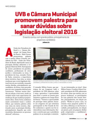 19EM EVIDÊNCIA | Edição Especial
MATOGROSSO
Foto:PauloNogueira
União dos Vereadores do
Brasil e a Câmara Mu-
nicipal de Campo Novo
do Parecis - Mato Grosso
promoveram, palestra
com o senhor Gilson Conzatti, pre-
sidente da UVB – União dos Verea-
dores do Brasil, objetivando sanar as
principais dúvidas referentes a Le-
gislação Eleitoral 2016. Participaram
do evento presidentes de partidos,
candidatos, profissionais do setor
jurídico e interessados no tema. O
presidente da Casa, vereador Clovis
de Paula, comentou a importância
desta iniciativa, haja vista, as várias
mudanças que a nova legislação elei-
toral traz em seu conteúdo, causando
muitas dúvidas, principalmente aos
candidatos, da forma como proceder
para ter uma campanha eleitoral sem
transtornos. “Haviam muitas dúvi-
das em relação a esse tema, sendo na
verdade muito mais expectativas de
mudanças do que mudanças propria-
mente ditas. Desta forma avaliamos
muito conveniente trazer o senhor
Gilson, que ministra palestra sobre
esse tema em vários eventos, obje-
tivando sanar as principais dúvidas,
principalmente daqueles que estão
envolvidos diretamente no processo
eleitoral”, informou.
-la aos interessados no tema”, disse
Milton Soares. O senhor Gilson Con-
zatti, presidente da UVB, palestrante
do evento, disse que mesmo com as
poucas mudanças, os participantes
de suas palestras têm muitas dúvi-
das, principalmente, em relação aos
prazos. “Mudou-se pouca coisa, no
entanto essas pequenas podem fa-
zer toda a diferença se não houver o
cuidado, principalmente, em relação
aos prazos, pois um pequeno deslize
pode comprometer a candidatura”,
explicou Conzatti.
UVBeCâmaraMunicipal
promovempalestrapara
sanardúvidassobre
legislaçãoeleitoral2016
O evento contou com grande público, principalmente de
propensos candidatos
Juliana Liz
Conzatti esclarece dúvidas durante o evento. Participaram presidentes de partidos,
candidatos, profissionais do setor jurídico e interessados no tema
O vereador Milton Soares, que par-
ticipou de um Congresso onde o
presidente da UVB palestrou sobre
o tema, aproveitou a oportunidade
para fazer o convite ao mesmo para
ministrar a palestra em Campo Novo
do Parecis. “Tivemos a oportunidade
de participar desta palestra duran-
te um congresso em que estivemos
participando no Rio Grande do Sul.
Por avaliarmos o quanto nos foi es-
clarecedoras essas informações, fize-
mos o convite para que o presidente
pudesse vir ao município e ministrá-
A
 