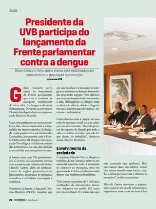 22 EM EVIDÊNCIA | Edição Especial
SAÚDE
Presidenteda
UVBparticipado
lançamentoda
Frenteparlamentar
contraadengue
Gilson Conzatti falou que a classe está mobilizada para
conscientizar a população à prevenção
Imprensa UVB
ilson Conzatti parti-
cipou do lançamento
da Frente parlamentar
que visa o combate ao
mosquito transmissor
do vírus zika, da dengue e da febre
chikungunya. O evento aconteceu na
Câmara dos deputados com a presen-
ça do Ministro Marcelo.
Uma rede parlamentar nacional con-
tra o zika, vírus relacionado à micro-
cefalia em recém-nascidos, foi lança-
da nesta quarta-feira, na Câmara dos
Deputados, juntamente com a Fren-
te Parlamentar da Dengue e Incorpo-
ração Tecnológica no Enfrentamento
das Arboviroses, ou seja, das doenças
transmitidas por mosquitos e ácaros.
A frente conta com 220 parlamenta-
res. O evento de lançamento contou
com a presença do ministro da Saúde,
Marcelo Castro, além de represen-
tantes de órgãos governamentais,
laboratórios, institutos de pesquisa,
conselhos e entidades municipais e
estaduais.
Presidente da frente, o deputado Odo-
rico Monteiro (PT-CE), ressaltou que
um dos desafios é a inovação tecnoló-
gica no combate às doenças transmiti-
das pelo Aedes aegypti. “Nós sabemos
que muitas situações hoje relacionadas
à zika, chikungunya ou dengue estão
no limite da ciência, desde o diagnós-
tico até a incorporação de vacinas”, ob-
servou o parlamentar.
Outro desafio seria a criação de uma
rede de proteção social para as crian-
ças com microcefalia. “Elas vão preci-
sar de suporte do Estado por toda a
vida e também as mães, que vão ter
que deixar de trabalhar”, destacou
ainda Odorico Monteiro.
Envolvimento da
sociedade
O ministro Marcelo Castro elogiou a
mobilização na Câmara e reiterou ser
essencial envolver toda a sociedade
no combate ao mosquito, uma vez
que mais de 2/3 dos criadouros estão
dentro das residências brasileiras.
“Nós temos hoje perto de 6 mil casos
notificados de microcefalia. Antes,
nós tínhamos em média 150 casos
por ano no Brasil. É o vírus zika que
G
está causando essa epidemia. Nós
precisamos fazer um esforço. Como
não temos remédio nem vacina, ain-
da, a arma que nos resta é eliminar o
mosquito”, avaliou o ministro.
Marcelo Castro convocou a popula-
ção a separar um dia da semana para
inspecionar suas casas em busca dos
22 EM EVIDÊNCIA | Edição Especial
 