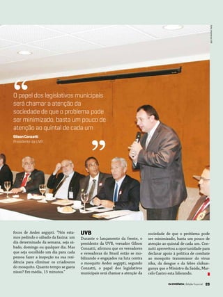 23EM EVIDÊNCIA | Edição Especial 23
sociedade de que o problema pode
ser minimizado, basta um pouco de
atenção ao quintal de cada um. Con-
zatti aproveitou a oportunidade para
declarar apoio à política de combate
ao mosquito transmissor do vírus
zika, da dengue e da febre chikun-
gunya que o Ministro da Saúde, Mar-
celo Castro esta liderando.
UVB
Durante o lançamento da frente, o
presidente da UVB, vereador Gilson
Conzatti, afirmou que os vereadores
e vereadoras do Brasil estão se mo-
bilizando e engajados na luta contra
o mosquito Aedes aegypti, segundo
Conzatti, o papel dos legislativos
municipais será chamar a atenção da
Foto:ImprensaUVB
focos de Aedes aegypti. “Nós esta-
mos pedindo o sábado da faxina: um
dia determinado da semana, seja sá-
bado, domingo ou qualquer dia. Mas
que seja escolhido um dia para cada
pessoa fazer a inspeção na sua resi-
dência para eliminar os criadouros
do mosquito. Quanto tempo se gasta
nisso? Em média, 15 minutos.”
O papel dos legislativos municipais
será chamar a atenção da
sociedade de que o problema pode
ser minimizado, basta um pouco de
atenção ao quintal de cada um
GilsonConzatti
Presidente da UVB
“
”
EM EVIDÊNCIA | Edição Especial
 
