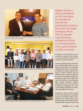 25EM EVIDÊNCIA | Edição Especial 25
Ao lado do vereador Alando Lima, superintendente da UVB no Nordeste, formalizando a
abertura da sala da UVB em Maceió
de programa de perfuração de poços
artesianos no estado. Ainda inaugu-
rou a sala da UVB que vai atender aos
estados do nordeste brasileiro.
Conzatti também participou de ativida-
desnoestadodaBahia,almoçounomu-
nicípio de Santo Amaro com a deputada
estadual, Fátima Nunes e a tarde esteve
em Salvador na sede da União das Pre-
feituras da Bahia, definindo apoio da
entidade contra a intenção do Tribunal
de Contas dos Municípios da Bahia, que
entende que a aprovação ou rejeição das
contas dos prefeitos, não precisa passar
pelas Câmaras Municipais. Também
adiantou parceria com um consórcio de
municípios na implantação de um diá-
rio oficial digital, facilitando em muito a
vidadospresidentesdeCâmaras.
Terminando a série de visitas na região
do Irecê, onde participou de um grande
encontro de vereadores onde foi acom-
panhado do Dr. Anderson Alarcon, que
proferiu palestra sobre a Reforma Políti-
capropostapeloCongressoNacional.
Alagoas recebeu a
visita do presidente
da UVB, que esteve
no município de
Cacimbinhas
participando ao lado do
Governador do Estado
de Alagoas, Renan
Filho, do vereador
Hugo Wanderley,
presidente da UVEAL
e do Vereador Alando
Lima, superintendente
da UVB no nordeste
Na região do Irecê, Bahia, onde participou de um grande encontro de vereadores
Fortaleza: deputado Sergio Aguiar recebe Guto Mota, Cesar Veras e Gilson Conzatti
EM EVIDÊNCIA | Edição Especial
 