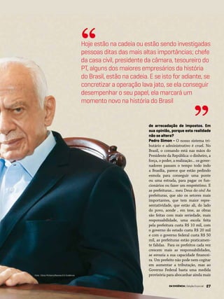 27
de arrecadação de impostos. Em
sua opinião, porque esta realidade
não se altera?
Pedro Simon - O nosso sistema tri-
butário e administrativo é cruel. No
Brasil, o comando está nas mãos do
Presidente da República: o dinheiro, a
força, o poder, a realização... os gover-
nadores passam o tempo todo indo
a Brasília, parece que estão pedindo
esmola para conseguir uma ponte
ou uma estrada, para pagar os fun-
cionários ou fazer um empréstimo. E
as prefeituras... meu Deus do céu! As
prefeituras, que são os setores mais
importantes, que tem maior repre-
sentatividade, que estão ali, do lado
do povo, aonde , em tese, as obras
são feitas com mais seriedade, mais
responsabilidade, uma escola feita
pela prefeitura custa R$ 10 mil, com
o governo do estado custa R$ 20 mil
e com o governo federal custa R$ 50
mil, as prefeituras estão praticamen-
te falidas. Para os prefeitos cada vez
crescem mais as responsabilidades,
se esvazia a sua capacidade financei-
ra. Um prefeito não pode nem cogitar
em aumentar a tributação, mas ao
Governo Federal basta uma medida
provisória para abocanhar ainda mais
Hoje estão na cadeia ou estão sendo investigadas
pessoas ditas das mais altas importâncias; chefe
da casa civil, presidente da câmara, tesoureiro do
PT, alguns dos maiores empresários da história
do Brasil, estão na cadeia. E se isto for adiante, se
concretizar a operação lava jato, se ela conseguir
desempenhar o seu papel, ela marcará um
momento novo na história do Brasil
“
”
EM EVIDÊNCIA | Edição Especial
Foto: Chico Pinheiro/Revista Em Evidência
 