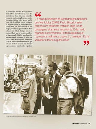 29EM EVIDÊNCIA | Edição Especial
lia, debater e discutir. Acho que esse
momento é importante na vida dos
municípios. Eles têm que entender
porque é muito complexo, são muito
vereadores! Cinco mil e tantas prefei-
turas. No Brasil hoje é uma maluqui-
ce, existem quase 40 partidos (risos)!
Então fazer um trabalho que se for-
tifique, que tenha possibilidade de ir
adiante, não é fácil. Eu digo com toda
a sinceridade que o nosso presiden-
te, da entidade (UVB), vem fazendo,
merece grande respeito. E acho que
a UVB forte e dialogando junto com
a CNM, ambos representando o que
tem de melhor, os dois em Brasília
representam o país inteiro e podem
... o atual presidente da Confederação Nacional
dos Municípios (CNM), Paulo Zilcosky, está
fazendo um belíssimo trabalho, diga-se de
passagem, altamente importante. E de modo
especial, os vereadores. Se tem alguém que
representa realmente o povo, é o vereador. Eu fui
vereador e tenho orgulho disso
“
”
EM EVIDÊNCIA | Edição Especial 29
Em Nova York com Tancredo Neves e Leonel Brizola
Fotos:Internet
 
