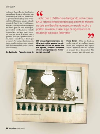 30 EM EVIDÊNCIA | Edição Especial
ENTREVISTA
realmente fazer algo de significativo
na mudança do pacto federativo, nas
transformações que são necessárias.
O governo (federal) hoje tem 40 mi-
nistérios. Ministério agora é leiloado
entre A, B, C ou D! São 15 milhões por
ano para cada deputado/senador para
dar verba para os seus municípios,
que recebem a verba, mas na verdade
tem que fazer um favor para o gover-
no, tem que votar de acordo com o
governo, para que o governo atenda a
ele, então o troca-troca, “é dando que
se recebe”. Por justiça e direito deveria
haver uma forma direta, sem necessi-
dade de fazer caridade, como é neces-
sário fazer hoje.
Em Evidência - Passados mais de
180 anos, pela primeira vez na his-
tória, uma mulher assume a presi-
dência da ALRS no seu estado. Em
sua opinião, estamos realmente
vivendo uma participação femini-
na mais atuante?
Pedro Simon - Olha, no Brasil, de
modo especial, as mulheres demo-
raram para conquistar seu espaço.
Desde o direito de votar até o direito
de avançar, de se desenvolver. Não
vamos esquecer que, até pouco tem-
... acho que a UVB forte e dialogando junto com a
CNM, ambos representando o que tem de melhor,
os dois em Brasília representam o país inteiro e
podem realmente fazer algo de significativo na
mudança do pacto federativo
“
”
30 EM EVIDÊNCIA | Edição Especial
Durante a posse como governador do RS
 