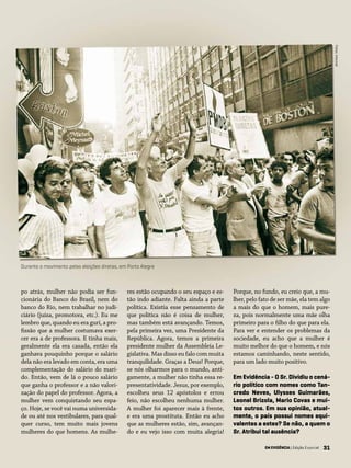 31EM EVIDÊNCIA | Edição Especial
po atrás, mulher não podia ser fun-
cionária do Banco do Brasil, nem do
banco do Rio, nem trabalhar no judi-
ciário (juíza, promotora, etc.). Eu me
lembro que, quando eu era guri, a pro-
fissão que a mulher costumava exer-
cer era a de professora. E tinha mais,
geralmente ela era casada, então ela
ganhava pouquinho porque o salário
dela não era levado em conta, era uma
complementação do salário do mari-
do. Então, vem de lá o pouco salário
que ganha o professor e a não valori-
zação do papel do professor. Agora, a
mulher vem conquistando seu espa-
ço. Hoje, se você vai numa universida-
de ou até nos vestibulares, para qual-
quer curso, tem muito mais jovens
mulheres do que homens. As mulhe-
res estão ocupando o seu espaço e es-
tão indo adiante. Falta ainda a parte
política. Existia esse pensamento de
que política não é coisa de mulher,
mas também está avançando. Temos,
pela primeira vez, uma Presidente da
República. Agora, temos a primeira
presidente mulher da Assembleia Le-
gislativa. Mas disso eu falo com muita
tranquilidade. Graças a Deus! Porque,
se nós olharmos para o mundo, anti-
gamente, a mulher não tinha essa re-
presentatividade. Jesus, por exemplo,
escolheu seus 12 apóstolos e errou
feio, não escolheu nenhuma mulher.
A mulher foi aparecer mais à frente,
e era uma prostituta. Então eu acho
que as mulheres estão, sim, avançan-
do e eu vejo isso com muita alegria!
Porque, no fundo, eu creio que, a mu-
lher, pelo fato de ser mãe, ela tem algo
a mais do que o homem, mais pure-
za, pois normalmente uma mãe olha
primeiro para o filho do que para ela.
Para ver e entender os problemas da
sociedade, eu acho que a mulher é
muito melhor do que o homem, e nós
estamos caminhando, neste sentido,
para um lado muito positivo.
Em Evidência - O Sr. Dividiu o cená-
rio político com nomes como Tan-
credo Neves, Ulysses Guimarães,
Leonel Brizola, Mario Covas e mui-
tos outros. Em sua opinião, atual-
mente, o país possui nomes equi-
valentes a estes? Se não, a quem o
Sr. Atribui tal ausência?
EM EVIDÊNCIA | Edição Especial 31
Durante o movimento pelas eleições diretas, em Porto Alegre
Fotos:Internet
 