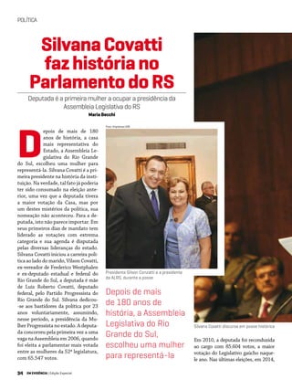 34 EM EVIDÊNCIA | Edição Especial
POLÍTICA
Foto: Imprensa UVB
epois de mais de 180
anos de história, a casa
mais representativa do
Estado, a Assembleia Le-
gislativa do Rio Grande
do Sul, escolheu uma mulher para
representá-la. Silvana Covatti é a pri-
meira presidente na história da insti-
tuição. Na verdade, tal fato já poderia
ter sido consumado na eleição ante-
rior, uma vez que a deputada tivera
a maior votação da Casa, mas por
um destes mistérios da política, sua
nomeação não aconteceu. Para a de-
putada, isto não parece importar. Em
seus primeiros dias de mandato tem
liderado as votações com extrema
categoria e sua agenda é disputada
pelas diversas lideranças do estado.
Silvana Covatti iniciou a carreira polí-
tica ao lado do marido, Vilson Covatti,
ex-vereador de Frederico Westphalen
e ex-deputado estadual e federal do
Rio Grande do Sul, a deputada é mãe
de Luiz Roberto Covatti, deputado
federal, pelo Partido Progressista do
Rio Grande do Sul. Silvana dedicou-
-se aos bastidores da política por 23
anos voluntariamente, assumindo,
nesse período, a presidência da Mu-
lher Progressista no estado. A deputa-
da concorreu pela primeira vez a uma
vaga na Assembleia em 2006, quando
foi eleita a parlamentar mais votada
entre as mulheres da 52ª legislatura,
com 65.547 votos.
SilvanaCovatti
fazhistóriano
ParlamentodoRS
Deputada é a primeira mulher a ocupar a presidência da
Assembleia Legislativa do RS
Maria Becchi
Presidente Gilson Conzatti e a presidente
da ALRS, durante a posse
Silvana Covatti discursa em posse histórica
D
Depois de mais
de 180 anos de
história, a Assembleia
Legislativa do Rio
Grande do Sul,
escolheu uma mulher
para representá-la
Em 2010, a deputada foi reconduzida
ao cargo com 85.604 votos, a maior
votação do Legislativo gaúcho naque-
le ano. Nas últimas eleições, em 2014,
 