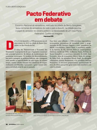 36 EM EVIDÊNCIA | Edição Especial
FLASH|BENTOGONÇALVES
Fotos:FabianoPanizzi
Prefeito de Bento Gonçalves, Guilherme Pasin; o secretário executivo da AGM, José Scorsatto, ladeados
pelos vereadores Moisés Scussel Neto e Clemente Mieznikowki
Presidente da UVB, Gilson Conzatti,
durante abertura do debate
PactoFederativo
emdebate
Encontro Nacional de vereadores, realizado na cidade de Bento Gonçalves,
levou centenas de vereadores de todo o país a discutir, na cidade gaúcha,
o papel do vereador no cenário político e a necessidade de um novo Pacto
Federativo. Confira as imagens
Imprensa UVB
e 9 a 11 de dezembro a UVB promoveu seu úl-
timo evento de 2015 na cidade de Bento Gon-
çalves, no Rio Grande do Sul.
O tema foi “Reinventando a Economia dos
Municípios”. A proposta foi de que o legislativo municipal
seja principal promotor do debate da modernização das
economias municipais. Os modelos de desenvolvimento,
boa parte entregues às políticas federais, não conseguem
mais atender as especificidades de cada região. Ao mesmo
tempo, muitas cidades tiveram suas dinâmicas de empre-
endimento envelhecidas e passaram a gerar menor valor
para a sociedade atual do que no passado.
D
Para fazer esta reflexão, a UVB convidou especialistas,
economistas, pensadores da sociedade como o ex-go-
vernador do RS, Gernano Rigotto, o vice –presidente da
BRDE e ex-ministro, Odacir Klein, o secretário estadu-
al da fazenda do RS, Giovani Feltes,os municipalistas,
Glademir Aroldi da CNM, Guilherme Pasin, Prefeito de
Bento Gonçalves e o secretário executivo da AGM, José
Scorsatto, além do economista Edison Melo, do advoga-
do Fábio Gish, da vereadora Mareli Vogel, da advogada
tributarista Jeanini Benkentein e do jornalista Adriano
Mazzarino. O encontro proporcionou oportunidade de
troca de ideias para poder gerar novo ciclo econômico em
cada localidade.
36 EM EVIDÊNCIA | Edição Especial
 