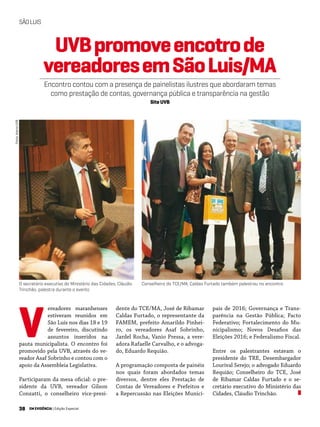 38 EM EVIDÊNCIA | Edição Especial
SÃOLUIS
ereadores maranhenses
estiveram reunidos em
São Luís nos dias 18 e 19
de fevereiro, discutindo
assuntos inseridos na
pauta municipalista. O encontro foi
promovido pela UVB, através do ve-
reador Asaf Sobrinho e contou com o
apoio da Assembleia Legislativa.
Participaram da mesa oficial: o pre-
sidente da UVB, vereador Gilson
Conzatti, o conselheiro vice-presi-
dente do TCE/MA, José de Ribamar
Caldas Furtado, o representante da
FAMEM, prefeito Amarildo Pinhei-
ro, os vereadores Asaf Sobrinho,
Jardel Rocha, Vanio Pressa, a vere-
adora Rafaelle Carvalho, e o advoga-
do, Eduardo Requião.
A programação composta de painéis
nos quais foram abordados temas
diversos, dentre eles Prestação de
Contas de Vereadores e Prefeitos e
a Repercussão nas Eleições Munici-
V
UVBpromoveencotrode
vereadoresemSãoLuis/MA
Encontro contou com a presença de painelistas ilustres que abordaram temas
como prestação de contas, governança pública e transparência na gestão
Site UVB
pais de 2016; Governança e Trans-
parência na Gestão Pública; Pacto
Federativo; Fortalecimento do Mu-
nicipalismo; Novos Desafios das
Eleições 2016; e Federalismo Fiscal.
Entre os palestrantes estavam o
presidente do TRE, Desembargador
Lourival Serejo; o advogado Eduardo
Requião; Conselheiro do TCE, José
de Ribamar Caldas Furtado e o se-
cretário executivo do Ministério das
Cidades, Cláudio Trinchão.
O secretário executivo do Ministério das Cidades, Cláudio
Trinchão, palestra durante o evento
Conselheiro do TCE/MA, Caldas Furtado também palestrou no encontro
Fotos:AcervoUVB
 