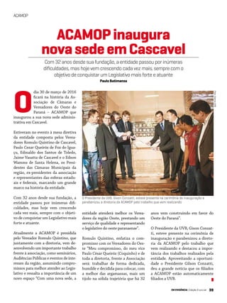 39EM EVIDÊNCIA | Edição Especial
ACAMOP
Foto:AcervoUVB
dia 30 de março de 2016
ficará na história da As-
sociação de Câmaras e
Vereadores do Oeste do
Paraná – ACAMOP que
inaugurou a sua nova sede adminis-
trativa em Cascavel.
Estiveram no evento à mesa diretiva
da entidade composta pelos Verea-
dores Romulo Quintino de Cascavel,
Paulo Cezar Queiróz de Foz do Igua-
çu, Edinaldo dos Santos de Toledo,
Jaime Vasatta de Cascavel e o Edson
Wamms de Santa Helena, os Presi-
dentes das Câmaras Municipais da
região, ex-presidentes da associação
e representantes das esferas estadu-
ais e federais, marcando um grande
marco na história da entidade.
Com 32 anos desde sua fundação, a
entidade passou por inúmeras difi-
culdades, mas hoje vem crescendo
cada vez mais, sempre com o objeti-
vo de conquistar um Legislativo mais
forte e atuante.
Atualmente a ACAMOP é presidida
pelo Vereador Romulo Quintino, que
juntamente com a diretoria, vem de-
senvolvendo um importante trabalho
frente à associação, como seminários,
Audiências Públicas e eventos de inte-
resses da região, assumindo compro-
missos para melhor atender ao Legis-
lativo e ressalta a importância de um
novo espaço “Com uma nova sede, a
anos vem construindo em favor do
Oeste do Paraná”.
O Presidente da UVB, Gison Conzat-
ti, esteve presente na cerimônia de
inauguração e parabenizou a direto-
ria da ACAMOP pelo trabalho que
vem realizando e destacou a impor-
tância dos trabalhos realizados pela
entidade. Aproveitando a oportuni-
dade o Presidente Gilson Conzatti,
deu a grande notícia que os filiados
a ACAMOP estão automaticamente
filiados a UVB.
ACAMOPinaugura
novasedeemCascavel
Com 32 anos desde sua fundação, a entidade passou por inúmeras
dificuldades, mas hoje vem crescendo cada vez mais, sempre com o
objetivo de conquistar um Legislativo mais forte e atuante
Paulo Batimanza
O Presidente da UVB, Gison Conzatti, esteve presente na cerimônia de inauguração e
parabenizou a diretoria da ACAMOP pelo trabalho que vem realizando
entidade atenderá melhor os Verea-
dores da região Oeste, prestando um
serviço de qualidade e representando
o legislativo do oeste paranaense”.
Romulo Quintino, enfatiza o com-
promisso com os Vereadores do Oes-
te “Meu compromisso, do meu vice
Paulo César Queiróz (Coquinho) e de
toda a diretoria, frente a Associação
será: trabalhar de forma dedicada,
humilde e decidida para colocar, com
a melhor das argamassas, mais um
tijolo na sólida trajetória que há 32
O
 