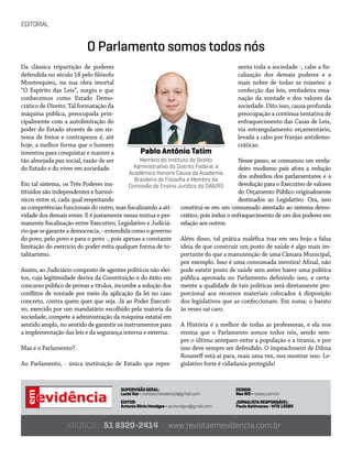 EDITORIAL
SUPERVISÃOGERAL:
LucioVaz- revistaemevidencia@gmail.com
EDITOR:
AntonioSilvioHendges- as.hendges@gmail.com
ANUNCIE: 51 8320-2414 • www.revistaemevidencia.com.br
DESIGN:
NeoWS-neows.com.br
JORNALISTARESPONSÁVEL:
PauloBatimanza-MTB15085
Da clássica tripartição de poderes
defendida no século 18 pelo filósofo
Montesquieu, na sua obra imortal
“O Espírito das Leis”, surgiu o que
conhecemos como Estado Demo-
crático de Direito. Tal formatação da
máquina pública, preocupada prin-
cipalmente com a autolimitação do
poder do Estado através de um sis-
tema de freios e contrapesos é, até
hoje, a melhor forma que o homem
inventou para conquistar e manter a
tão almejada paz social, razão de ser
do Estado e do viver em sociedade.
Em tal sistema, os Três Poderes ins-
tituídos são independentes e harmô-
nicos entre si, cada qual respeitando
as competências funcionais do outro, mas fiscalizando a ati-
vidade dos demais entes. E é justamente nessa mútua e per-
manente fiscalização entre Executivo, Legislativo e Judiciá-
rioquesegaranteademocracia,-entendidacomoogoverno
do povo, pelo povo e para o povo -, pois apenas a constante
limitação do exercício do poder evita qualquer forma de to-
talitarismo.
Assim, ao Judiciário composto de agentes políticos não elei-
tos, cuja legitimidade deriva da Constituição e do êxito em
concurso público de provas e títulos, incumbe a solução dos
conflitos de vontade por meio da aplicação da lei no caso
concreto, contra quem quer que seja. Já ao Poder Executi-
vo, exercido por um mandatário escolhido pela maioria da
sociedade, compete a administração da máquina estatal em
sentido amplo, no sentido de garantir os instrumentos para
a implementação das leis e da segurança interna e externa.
Mas e o Parlamento?
Ao Parlamento, - única instituição de Estado que repre-
senta toda a sociedade -, cabe a fis-
calização dos demais poderes e a
mais nobre de todas as missões: a
confecção das leis, verdadeira ema-
nação da vontade e dos valores da
sociedade. Dito isso, causa profunda
preocupação a contínua tentativa de
enfraquecimento das Casas de Leis,
via estrangulamento orçamentário,
levada a cabo por franjas antidemo-
cráticas.
Nesse passo, se consumou um verda-
deiro modismo país afora a redução
dos subsídios dos parlamentares e a
devolução para o Executivo de valores
do Orçamento Público originalmente
destinados ao Legislativo. Ora, isso
constitui-se em um consumado atentado ao sistema demo-
crático, pois induz o enfraquecimento de um dos poderes em
relação aos outros.
Além disso, tal prática maléfica traz em seu bojo a falsa
ideia de que construir um posto de saúde é algo mais im-
portante do que a manutenção de uma Câmara Municipal,
por exemplo. Isso é uma consumada mentira! Afinal, não
pode existir posto de saúde sem antes haver uma política
pública aprovada no Parlamento definindo isso, e certa-
mente a qualidade de tais políticas será diretamente pro-
porcional aos recursos materiais colocados à disposição
dos legislativos que as confeccionam. Em suma: o barato
às vezes sai caro.
A História é a melhor de todas as professoras, e ela nos
ensina que o Parlamento somos todos nós, sendo sem-
pre o último anteparo entre a população e a tirania, e por
isso deve sempre ser defendido. O impeachment de Dilma
Rousseff está aí para, mais uma vez, nos mostrar isso. Le-
gislativo forte é cidadania protegida!
Pablo Antônio Tatim
Membro do Instituto de Direito
Administrativo do Distrito Federal, é
Acadêmico Honoris Causa da Academia
Brasileira de Filosofia e Membro da
Comissão de Ensino Jurídico da OAB/RS
O Parlamento somos todos nós
 
