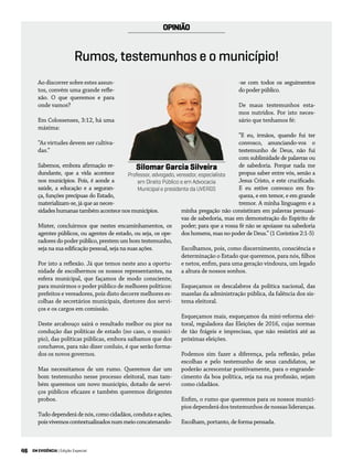 46 EM EVIDÊNCIA | Edição Especial
OPINIÃO
Ao discorrer sobre estes assun-
tos, convém uma grande refle-
xão. O que queremos e para
onde vamos?
Em Colossenses, 3:12, há uma
máxima:
“As virtudes devem ser cultiva-
das.”
Sabemos, embora afirmação re-
dundante, que a vida acontece
nos municípios. Pois, é aonde a
saúde, a educação e a seguran-
ça, funções precípuas do Estado,
materializam-se, já que as neces-
sidadeshumanastambémacontecenosmunicípios.
Mister, concluirmos que nestes encaminhamentos, os
agentes públicos, ou agentes de estado, ou seja, os ope-
radores do poder público, prestem um bom testemunho,
seja na sua edificação pessoal, seja na suas ações.
Por isto a reflexão. Já que temos neste ano a oportu-
nidade de escolhermos os nossos representantes, na
esfera municipal, que façamos de modo consciente,
para munirmos o poder público de melhores políticos:
prefeitos e vereadores, pois disto decorre melhores es-
colhas de secretários municipais, diretores dos servi-
ços e os cargos em comissão.
Deste arcabouço sairá o resultado melhor ou pior na
condução das políticas de estado (no caso, o municí-
pio), das políticas públicas, embora saibamos que dos
conchavos, para não dizer conluio, é que serão forma-
dos os novos governos.
Mas necessitamos de um rumo. Queremos dar um
bom testemunho nesse processo eleitoral, mas tam-
bém queremos um novo município, dotado de servi-
ços públicos eficazes e também queremos dirigentes
probos.
Tudodependerádenós,comocidadãos,condutaeações,
poisvivemoscontextualizadosnummeioconcatenando-
-se com todos os seguimentos
do poder público.
De maus testemunhos esta-
mos nutridos. Por isto neces-
sário que tenhamos fé:
“E eu, irmãos, quando fui ter
convosco, anunciando-vos o
testemunho de Deus, não fui
com sublimidade de palavras ou
de sabedoria. Porque nada me
propus saber entre vós, senão a
Jesus Cristo, e este crucificado.
E eu estive convosco em fra-
queza, e em temor, e em grande
tremor. A minha linguagem e a
minha pregação não consistiram em palavras persuasi-
vas de sabedoria, mas em demonstração do Espírito de
poder; para que a vossa fé não se apoiasse na sabedoria
dos homens, mas no poder de Deus.” (1 Coríntios 2:1-5)
Escolhamos, pois, como discernimento, consciência e
determinação o Estado que queremos, para nós, filhos
e netos, enfim, para uma geração vindoura, um legado
a altura de nossos sonhos.
Esqueçamos os descalabros da política nacional, das
mazelas da administração pública, da falência dos sis-
tema eleitoral.
Esqueçamos mais, esqueçamos da mini-reforma elei-
toral, reguladora das Eleições de 2016, cujas normas
de tão frágeis e imprecisas, que não resistirá até as
próximas eleições.
Podemos sim fazer a diferença, pela reflexão, pelas
escolhas e pelo testemunho de seus candidatos, se
poderão acrescentar positivamente, para o engrande-
cimento da boa política, seja na sua profissão, sejam
como cidadãos.
Enfim, o rumo que queremos para os nossos municí-
pios dependerá dos testemunhos de nossas lideranças.
Escolham, portanto, de forma pensada.
Silomar Garcia Silveira
Professor, advogado, vereador, especialista
em Direito Público e em Advocacia
Municipal e presidente da UVERGS
Rumos, testemunhos e o município!
 