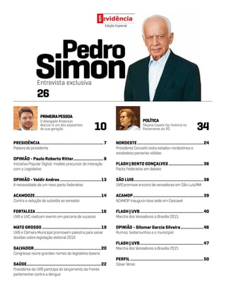 PRESIDÊNCIA......................................................7
Palavra do presidente
OPINIÃO - Paulo Roberto Ritter..........................8
Iniciativa Popular Digital: modelo precursor de interação
com o Legislativo
OPINIÃO - Valdir Andres...................................13
A necessidade de um novo pacto federativo
ACAMDOZE........................................................14
Contra a redução de subsídio ao vereador
FORTALEZA.......................................................16
UVB e UVC realizam evento em parceria de sucesso
MATO GROSSO..................................................19
UVB e Câmara Municipal promovem palestra para sanar
dúvidas sobre legislação eleitoral 2016
SALVADOR.........................................................20
Congresso reúne grandes nomes do legislativo baiano
SAÚDE...............................................................22
Presidente da UVB participa do lançamento da Frente
parlamentar contra a dengue
Edição Especial
NORDESTE........................................................24
Presidente Conzatti visita estados nordestinos e
estabelece parcerias sólidas
FLASH | BENTO GONÇALVES..............................36
Pacto Federativo em debate
SÃO LUIS...........................................................38
UVB promove encotro de vereadores em São Luis/MA
ACAMOP............................................................39
ACAMOP inaugura nova sede em Cascavel
FLASH | UVB......................................................40
Marcha dos Vereadores a Brasília 2015
OPINIÃO - Silomar Garcia Silveira....................46
Rumos, testemunhos e o município!
FLASH | UVB......................................................47
Marcha dos Vereadores a Brasília 2015
PERFIL..............................................................50
César Veras
PRIMEIRAPESSOA
POLÍTICA
10 34
O Advogado Anderson
Alarcon é um dos expoentes
de sua geração
Silvana Covatti faz história no
Parlamento do RS
26
Entrevista exclusiva
Pedro
Simon
 