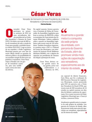 50 EM EVIDÊNCIA | Edição Especial
PERFIL
Foto: Arquivo pessoal
vereador César Veras
participou no primei-
ro semestre de 2015 de
uma acirradíssima elei-
ção presidencial na União
dos Vereadores e Câmaras do Ceará
(UVC). Foi eleito com mais de 800 vo-
tos de vereadores de todo o estado do
Ceará para presidir a entidade duran-
te o biênio 2015/2017. Logo no início
de seu mandato, o Poder Legislativo
Municipal passava por uma fase de
muita aflição devido às questões da
reforma política e da possibilidade de
um mandato tampão de dois anos aos
prefeitos e vereadores. César Veras
viajou à Brasília com um gru-
po de vereadores cearen-
ses, para uma mobili-
zação contra este item
da reforma.
em especial do diretor financeiro,
Guto Mota, que foi a realização do
XIII Encontro Nacional de Legislati-
vos Municipais, evento promovido
pela UVC em parceria com a União
dos Vereadores do Brasil (UVB), que
reuniu mais de 500 vereadores de 14
estados na capital cearense em dois
dias de debates e palestras de capaci-
tação. Foi o maior encontro do Poder
Legislativo Municipal que o Ceará já
recebeu, comemora Veras.
Atualmenteagrandemetaéaconquis-
ta da sede própria da entidade, com
parceria do Governo do Estado, além
de promover ainda mais ações de capa-
citação aos vereadores, especialmente
aos do interior do estado.
CésarVeras
Vereador de Camocim é o novo Presidente da União dos
Vereadores e Câmaras do Ceará (UVC)
Patrícia Mendes
Na capital cearense, formou parceria
com a Comissão de Defesa do Consu-
midor da Assembleia Legislativa para
levar os serviços do PROCON a todos
os municípios do Ceará através das Câ-
maras Municipais. Liderou audiência
sobre o assunto na Assembleia Legis-
lativa onde reuniu mais de 150 verea-
dores. Também formalizou importan-
te convênio entre a UVC e o Tribunal
de Contas dos Municípios, com inter-
venção do Instituto Escola Waldemar
Alcântara (IESWA), com o objetivo de
capacitar aos presidentes de Câmaras
em relação à prestação de contas.
Cesar Veras destaca ou-
tro grande marco da
sua gestão, junto com
colaboradores e a
diretoria da UVC,
O Atualmente a grande
meta é a conquista
da sede própria
da entidade, com
parceria do Governo
do Estado, além de
promover ainda mais
ações de capacitação
aos vereadores,
especialmente aos do
interior do estado
“
”
Vereador realizou em parceria
com a UVB o maior encontro do
legislativo municipal em seu estado	
	
50 EM EVIDÊNCIA | Edição Especial
 