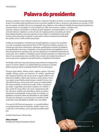 7EM EVIDÊNCIA | Edição Especial
PRESIDÊNCIA
Palavradopresidente
Estamos cumprindo a nossa missão de transformar a União dos Vereadores do Brasil, na maior entidade de representação política
do país. É um desafio árduo que felizmente temos encontrado respaldo em todos os rincões por onde andamos por este país. A UVB
que com respeito, seriedade e ética vem se consagrando como a legítima e mais tradicional entidade de representação do parlamento
municipal, desde a sua fundação em 16 de novembro de 1964, reúne homens e mulheres, vereadores (as),
assessores, diretores, procuradores e servidores do poder legislativo municipal brasileiro, com a ideia
central de valorizar o legislativo e acima de tudo, dar respostas positivas à sociedade, que mesmo
desacreditadadapolítica,nãoperdeaesperançaemdiasmelhores.Eacreditandoemdiasmelho-
reséqueosbonsdevemlutareempenhar-se,pensandonocoletivoemdetrimentodoindividual.
Isso é política séria e a UVB caminha nessa direção.
A defesa do municipalismo, o fortalecimento do poder legislativo, a luta por ética na política
e na vida, tem pautado nossa trajetória frente à UVB. Promovemos debates, encontros e se-
minários que visam levar conhecimento, capacitação e qualificação aos membros do legislativo
municipalbrasileiro,bemcomo,aintegraçãoeatrocadeexperiênciasentrelegisladoreseservi-
dores dos parlamentos municipais, pois, não temos dúvidas que os verdadeiros beneficiados das
nossas ações, são os cidadãos e a sociedade em geral. Vereador preparado, com conhecimento, vai
discutirmais,vaiquestionarmais,vairefletirmaisevaifazerummandatodeexcelência.É
assim que pensamos o legislativo municipal brasileiro, um legislativo de Excelência.
EmBrasília,ondetemosnossasede,buscamosestarpróximosdoCongressoNa-
cional e do Governo Federal, é na Capital Federal que acontecem as decisões
políticasdopaísqueafetamapopulaçãobrasileiradeumamaneirageral.
Travamos lutas diárias, abrimos portas, exigimos respeito e buscamos
respaldo. Abrimos portas, pois queremos ser ouvidos, especialmente
pelo Congresso Nacional, uma vez que somos os agentes políticos mais
próximos do cidadão e sabemos das carências e anseios do povo. Busca-
mos respeito, já que Brasília, ainda enxerga o vereador (a) como mero
cabo eleitoral de luxo. Somos muito mais, somos os transformadores
das nossas sociedades, membros de um poder. Tenho a convicção de
que unidos e organizados somos fortes e podemos sim melhorar o
país, através de nossas ideias e dos nossos representantes fede-
rais. Buscamos respaldo, pois demandamos pleitos que afetam
diretamente nossa população. A vida acontece no município e os
legisladores municipais sabem das dificuldades de cada cidadão
em cada canto deste país, e ouso dizer que só o vereador (a) sabe
onde estão as reais dificuldades do cidadão e das comunidades.
É no exercício da Democracia que geram - se os grandes debates
e as grandes soluções para os municípios, estados e nação e nós,
os mais de 57 mil vereadores, somos a grande força política deste
país.
Acredite! Nossa Força é a Nossa União.
GilsonConzatti
PresidentedaUniãodosVereadoresdoBrasil Foto: Chico Pinheiro/Revista Em Evidência
7EM EVIDÊNCIA | Edição Especial
 