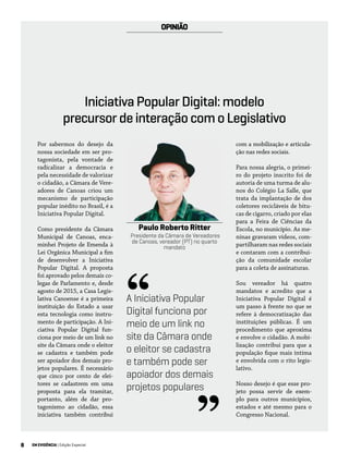 8 EM EVIDÊNCIA | Edição Especial
Por sabermos do desejo da
nossa sociedade em ser pro-
tagonista, pela vontade de
radicalizar a democracia e
pela necessidade de valorizar
o cidadão, a Câmara de Vere-
adores de Canoas criou um
mecanismo de participação
popular inédito no Brasil, é a
Iniciativa Popular Digital.
Como presidente da Câmara
Municipal de Canoas, enca-
minhei Projeto de Emenda à
Lei Orgânica Municipal a fim
de desenvolver a Iniciativa
Popular Digital. A proposta
foi aprovado pelos demais co-
legas de Parlamento e, desde
agosto de 2015, a Casa Legis-
lativa Canoense é a primeira
instituição do Estado a usar
esta tecnologia como instru-
mento de participação. A Ini-
ciativa Popular Digital fun-
ciona por meio de um link no
site da Câmara onde o eleitor
se cadastra e também pode
ser apoiador dos demais pro-
jetos populares. É necessário
que cinco por cento de elei-
tores se cadastrem em uma
proposta para ela tramitar,
portanto, além de dar pro-
tagonismo ao cidadão, essa
iniciativa também contribui
com a mobilização e articula-
ção nas redes sociais.
Para nossa alegria, o primei-
ro do projeto inscrito foi de
autoria de uma turma de alu-
nos do Colégio La Salle, que
trata da implantação de dos
coletores recicláveis de bitu-
cas de cigarro, criado por elas
para a Feira de Ciências da
Escola, no município. As me-
ninas gravaram vídeos, com-
partilharam nas redes sociais
e contaram com a contribui-
ção da comunidade escolar
para a coleta de assinaturas.
Sou vereador há quatro
mandatos e acredito que a
Iniciativa Popular Digital é
um passo à frente no que se
refere à democratização das
instituições públicas. É um
procedimento que aproxima
e envolve o cidadão. A mobi-
lização contribui para que a
população fique mais íntima
e envolvida com o rito legis-
lativo.
Nosso desejo é que esse pro-
jeto possa servir de exem-
plo para outros municípios,
estados e até mesmo para o
Congresso Nacional.
Paulo Roberto Ritter
Presidente da Câmara de Vereadores
de Canoas, vereador (PT) no quarto
mandato
OPINIÃO
Iniciativa Popular Digital: modelo
precursor de interação com o Legislativo
A Iniciativa Popular
Digital funciona por
meio de um link no
site da Câmara onde
o eleitor se cadastra
e também pode ser
apoiador dos demais
projetos populares
“
”
 
