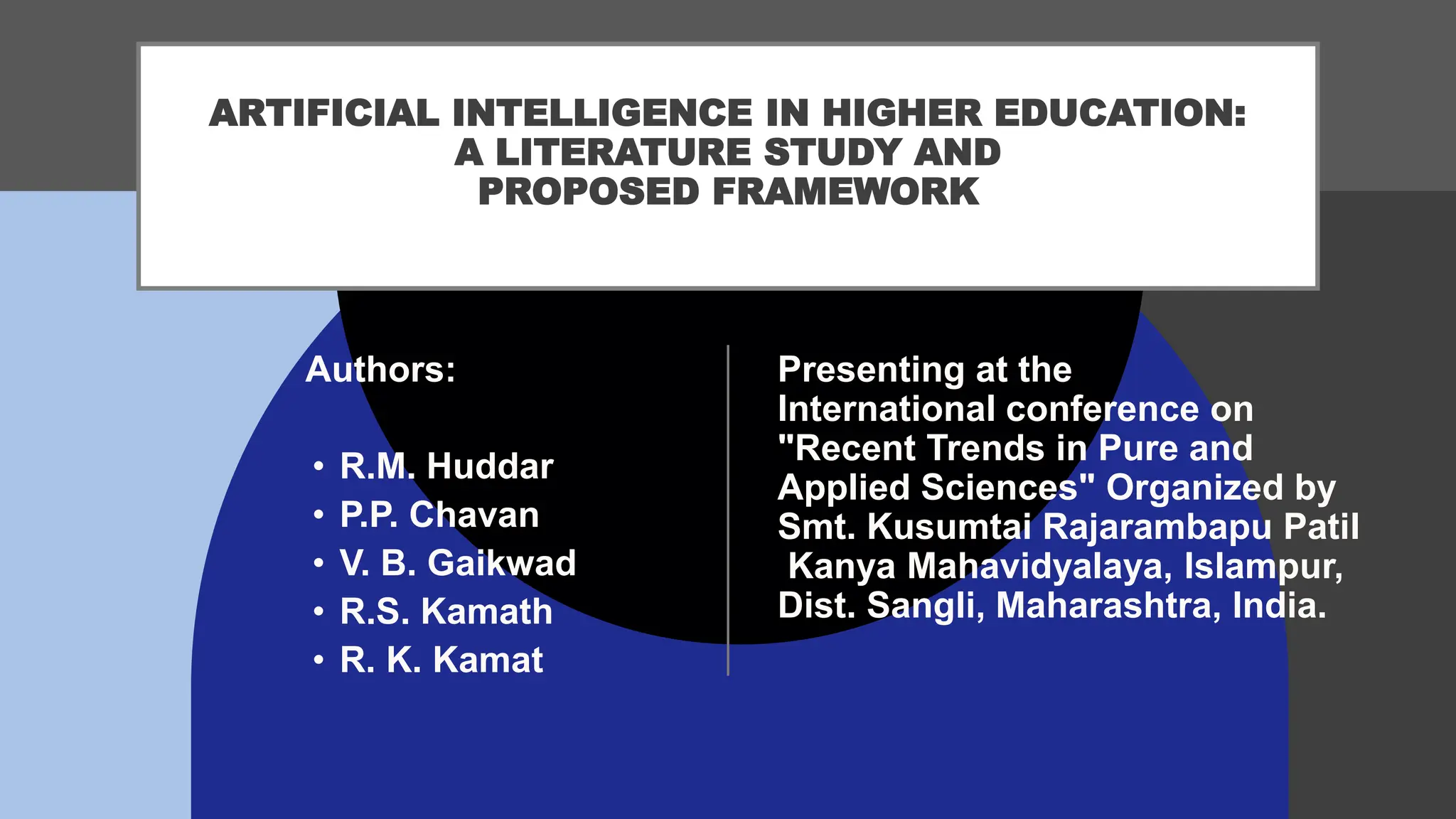 ARTIFICIAL INTELLIGENCE IN HIGHER EDUCATION:
A LITERATURE STUDY AND
PROPOSED FRAMEWORK
Presenting at the
International conference on
"Recent Trends in Pure and
Applied Sciences" Organized by
Smt. Kusumtai Rajarambapu Patil
Kanya Mahavidyalaya, Islampur,
Dist. Sangli, Maharashtra, India.
Authors:
• R.M. Huddar
• P.P. Chavan
• V. B. Gaikwad
• R.S. Kamath
• R. K. Kamat
 