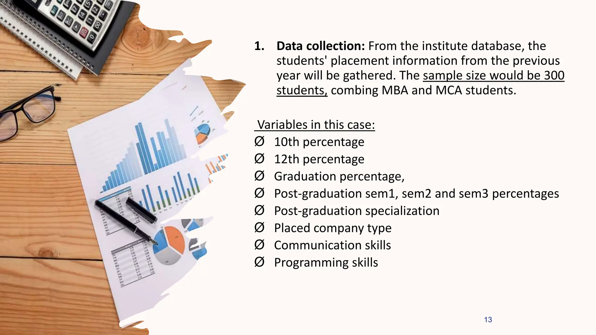 1. Data collection: From the institute database, the
students' placement information from the previous
year will be gathered. The sample size would be 300
students, combing MBA and MCA students.
Variables in this case:
Ø 10th percentage
Ø 12th percentage
Ø Graduation percentage,
Ø Post-graduation sem1, sem2 and sem3 percentages
Ø Post-graduation specialization
Ø Placed company type
Ø Communication skills
Ø Programming skills
13
 
