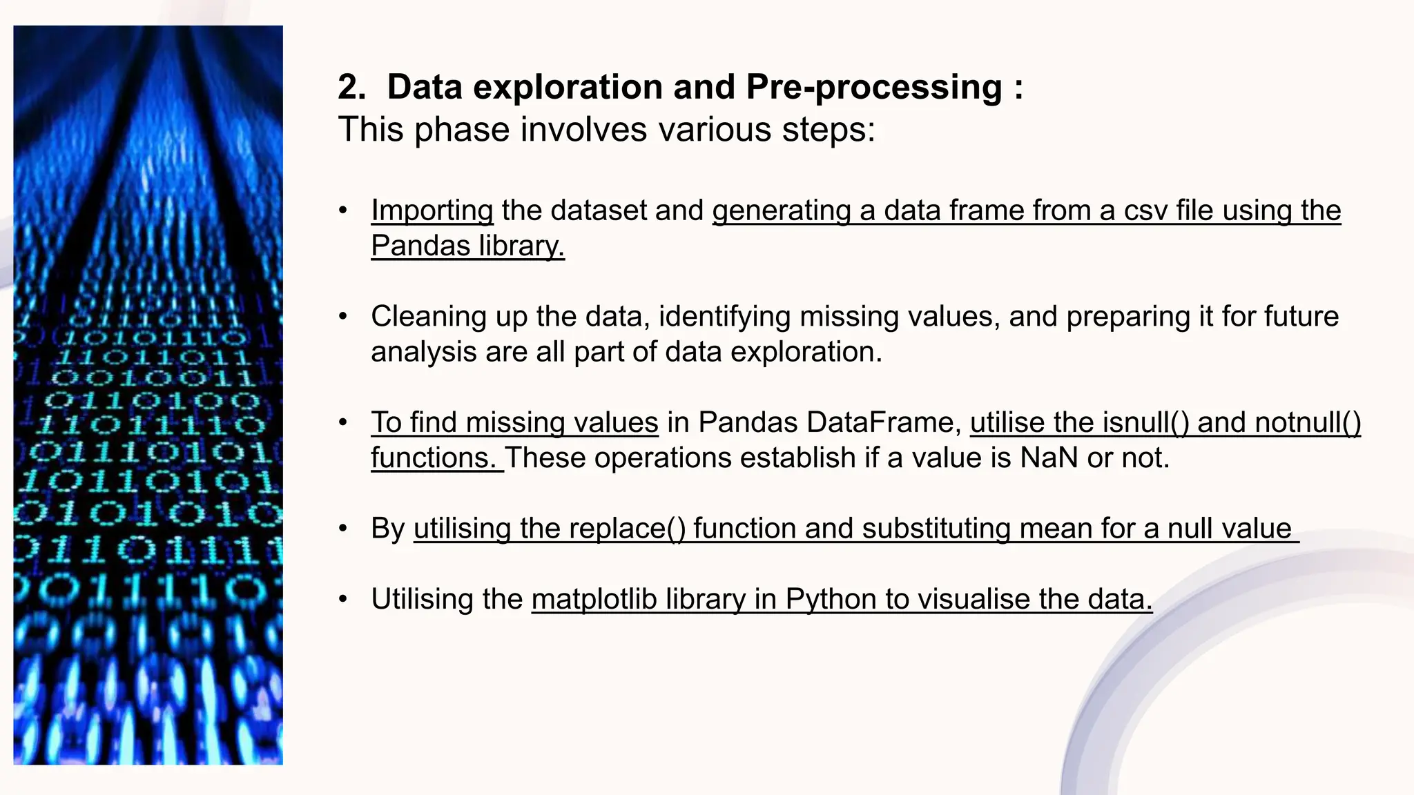 2. Data exploration and Pre-processing :
This phase involves various steps:
• Importing the dataset and generating a data frame from a csv file using the
Pandas library.
• Cleaning up the data, identifying missing values, and preparing it for future
analysis are all part of data exploration.
• To find missing values in Pandas DataFrame, utilise the isnull() and notnull()
functions. These operations establish if a value is NaN or not.
• By utilising the replace() function and substituting mean for a null value
• Utilising the matplotlib library in Python to visualise the data.
 