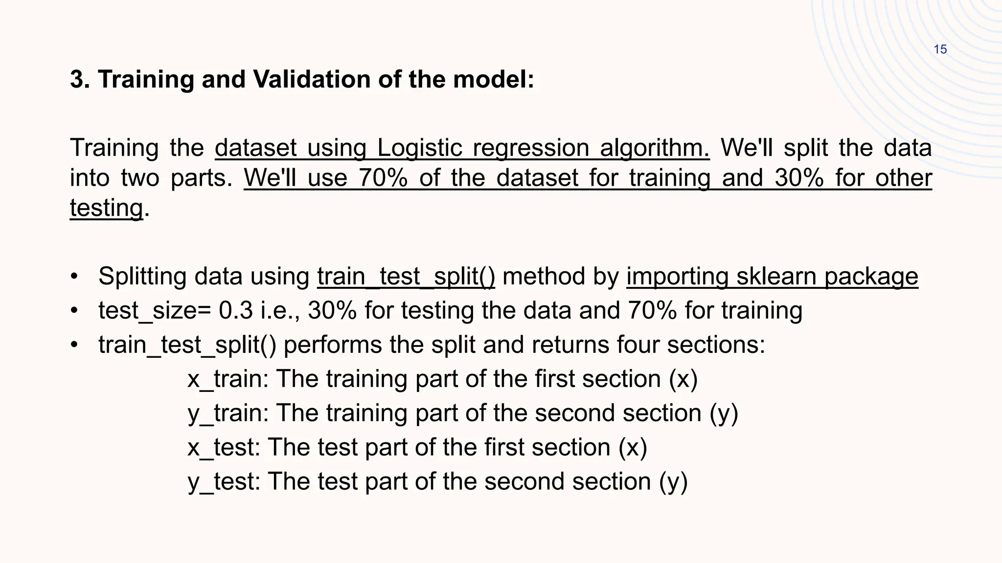 15
3. Training and Validation of the model:
Training the dataset using Logistic regression algorithm. We'll split the data
into two parts. We'll use 70% of the dataset for training and 30% for other
testing.
• Splitting data using train_test_split() method by importing sklearn package
• test_size= 0.3 i.e., 30% for testing the data and 70% for training
• train_test_split() performs the split and returns four sections:
x_train: The training part of the first section (x)
y_train: The training part of the second section (y)
x_test: The test part of the first section (x)
y_test: The test part of the second section (y)
 