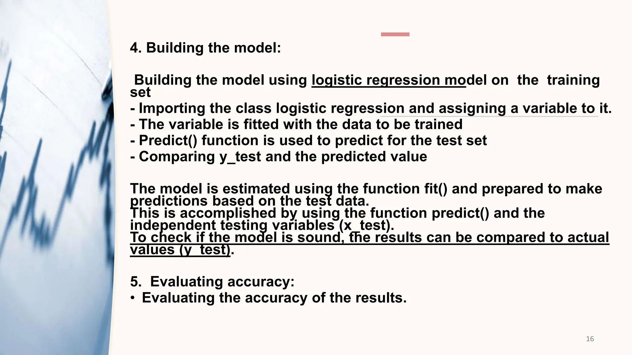 4. Building the model:
Building the model using logistic regression model on the training
set​
- Importing the class logistic regression and assigning a variable to it.​
- The variable is fitted with the data to be trained​
- Predict() function is used to predict for the test set
- Comparing y_test and the predicted value
The model is estimated using the function fit() and prepared to make
predictions based ​on the test data.
This is accomplished by using the function predict() and the
independent testing ​variables (x_test).
To check if the model is sound, the results can be compared to actual
values (y_test).​
5. Evaluating accuracy:
• Evaluating the accuracy of the results.
16
 