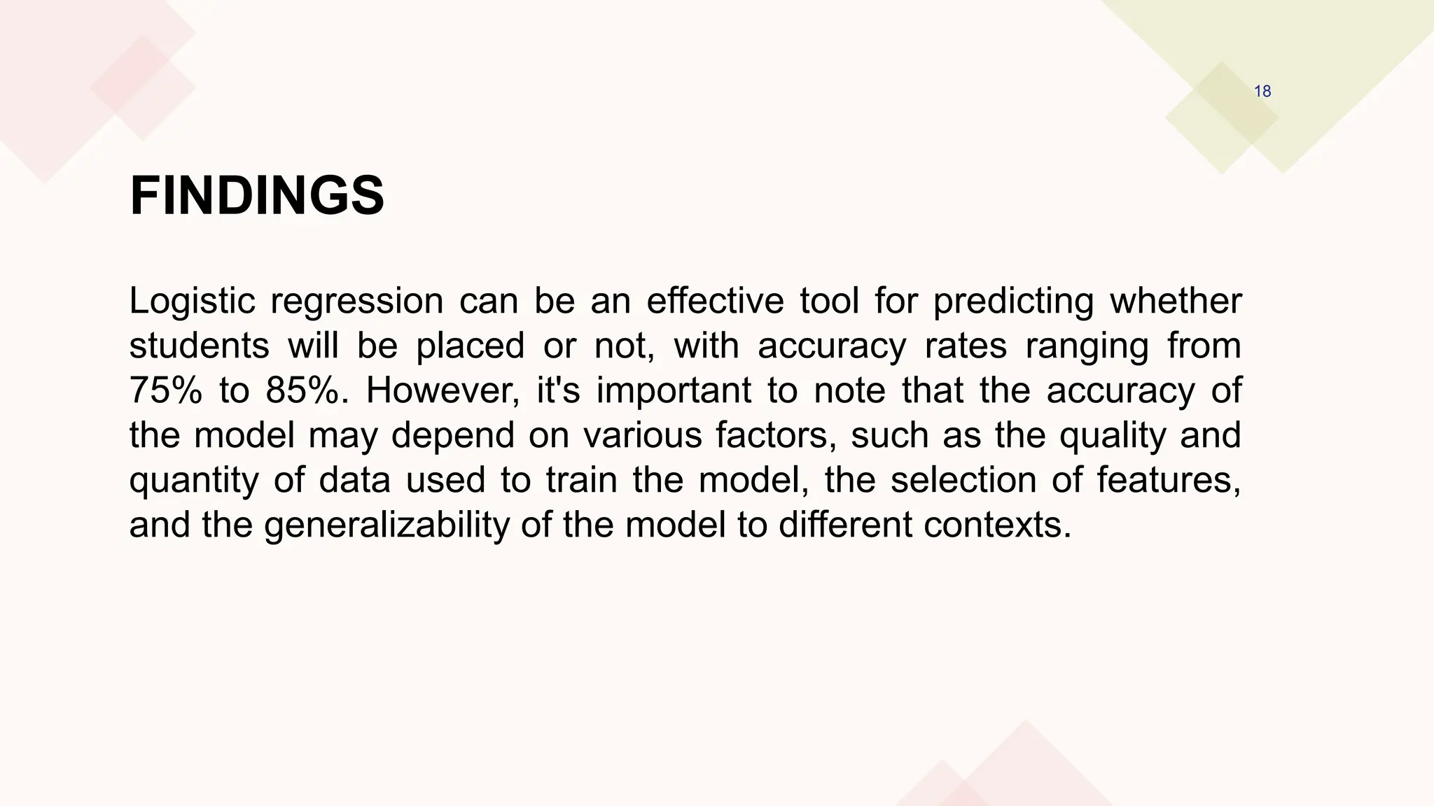 FINDINGS
Logistic regression can be an effective tool for predicting whether
students will be placed or not, with accuracy rates ranging from
75% to 85%. However, it's important to note that the accuracy of
the model may depend on various factors, such as the quality and
quantity of data used to train the model, the selection of features,
and the generalizability of the model to different contexts.
18
 
