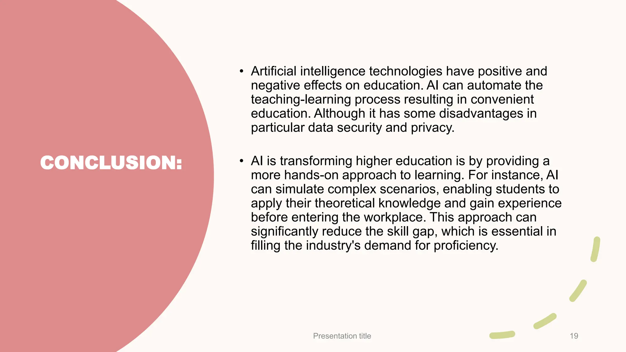 CONCLUSION:
• Artificial intelligence technologies have positive and
negative effects on education. AI can automate the
teaching-learning process resulting in convenient
education. Although it has some disadvantages in
particular data security and privacy.
• AI is transforming higher education is by providing a
more hands-on approach to learning. For instance, AI
can simulate complex scenarios, enabling students to
apply their theoretical knowledge and gain experience
before entering the workplace. This approach can
significantly reduce the skill gap, which is essential in
filling the industry's demand for proficiency.
Presentation title 19
 