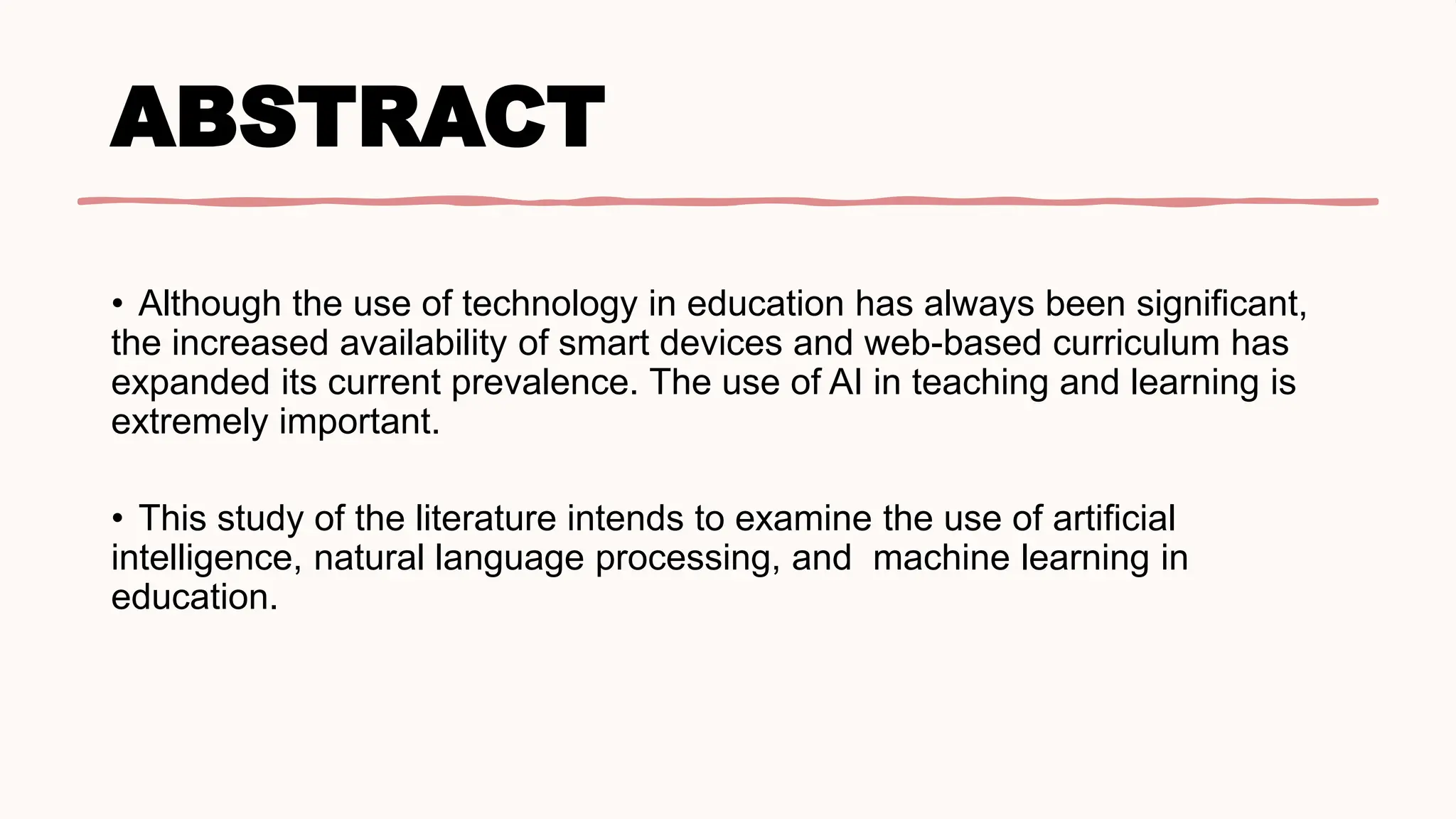 ABSTRACT
• Although the use of technology in education has always been significant,
the increased availability of smart devices and web-based curriculum has
expanded its current prevalence. The use of AI in teaching and learning is
extremely important.
• This study of the literature intends to examine the use of artificial
intelligence, natural language processing, and machine learning in
education.
 
