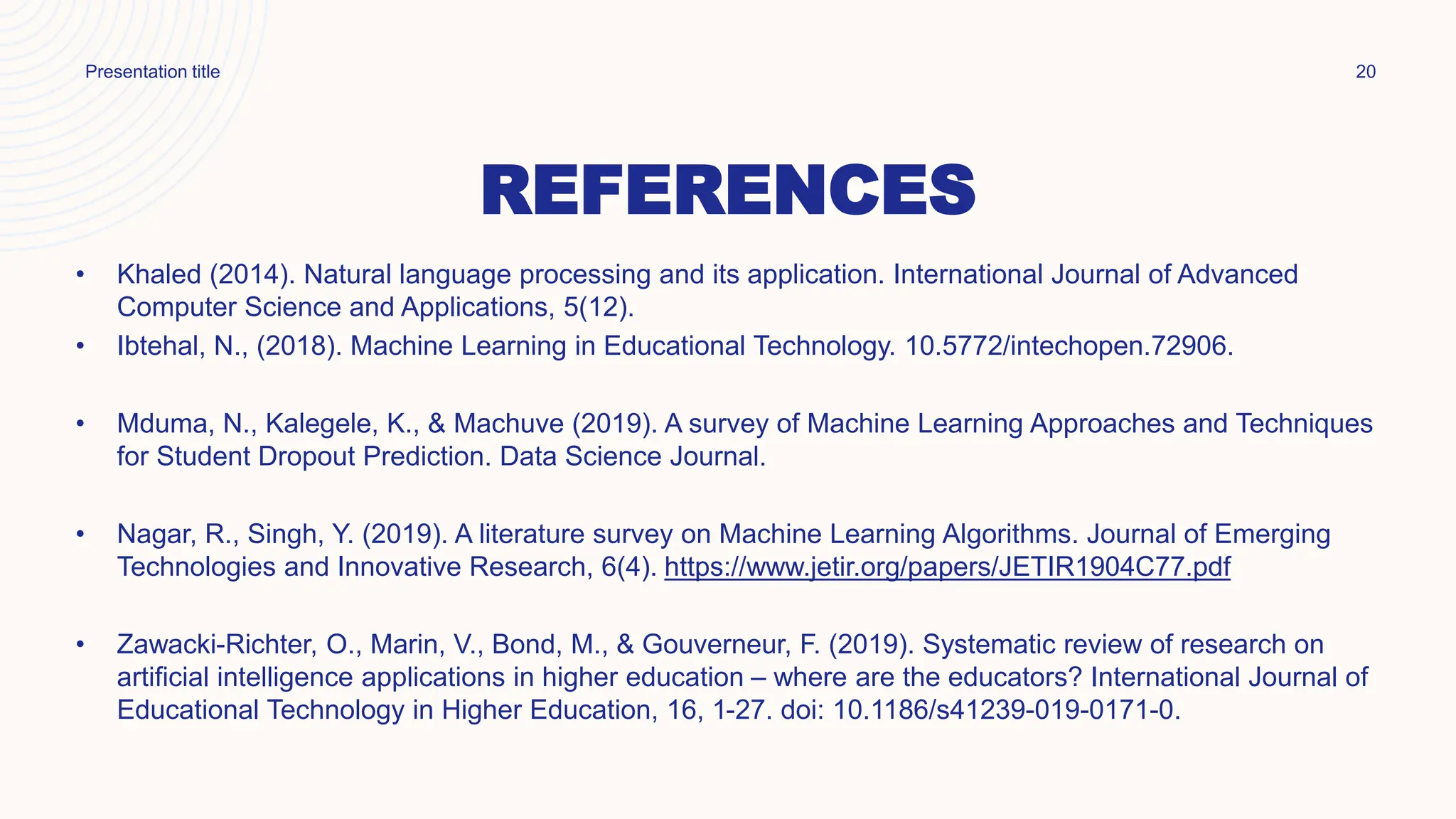 REFERENCES
• Khaled (2014). Natural language processing and its application. International Journal of Advanced
Computer Science and Applications, 5(12).
• Ibtehal, N., (2018). Machine Learning in Educational Technology. 10.5772/intechopen.72906.
• Mduma, N., Kalegele, K., & Machuve (2019). A survey of Machine Learning Approaches and Techniques
for Student Dropout Prediction. Data Science Journal.
• Nagar, R., Singh, Y. (2019). A literature survey on Machine Learning Algorithms. Journal of Emerging
Technologies and Innovative Research, 6(4). https://www.jetir.org/papers/JETIR1904C77.pdf
• Zawacki-Richter, O., Marin, V., Bond, M., & Gouverneur, F. (2019). Systematic review of research on
artificial intelligence applications in higher education – where are the educators? International Journal of
Educational Technology in Higher Education, 16, 1-27. doi: 10.1186/s41239-019-0171-0.
Presentation title 20
 