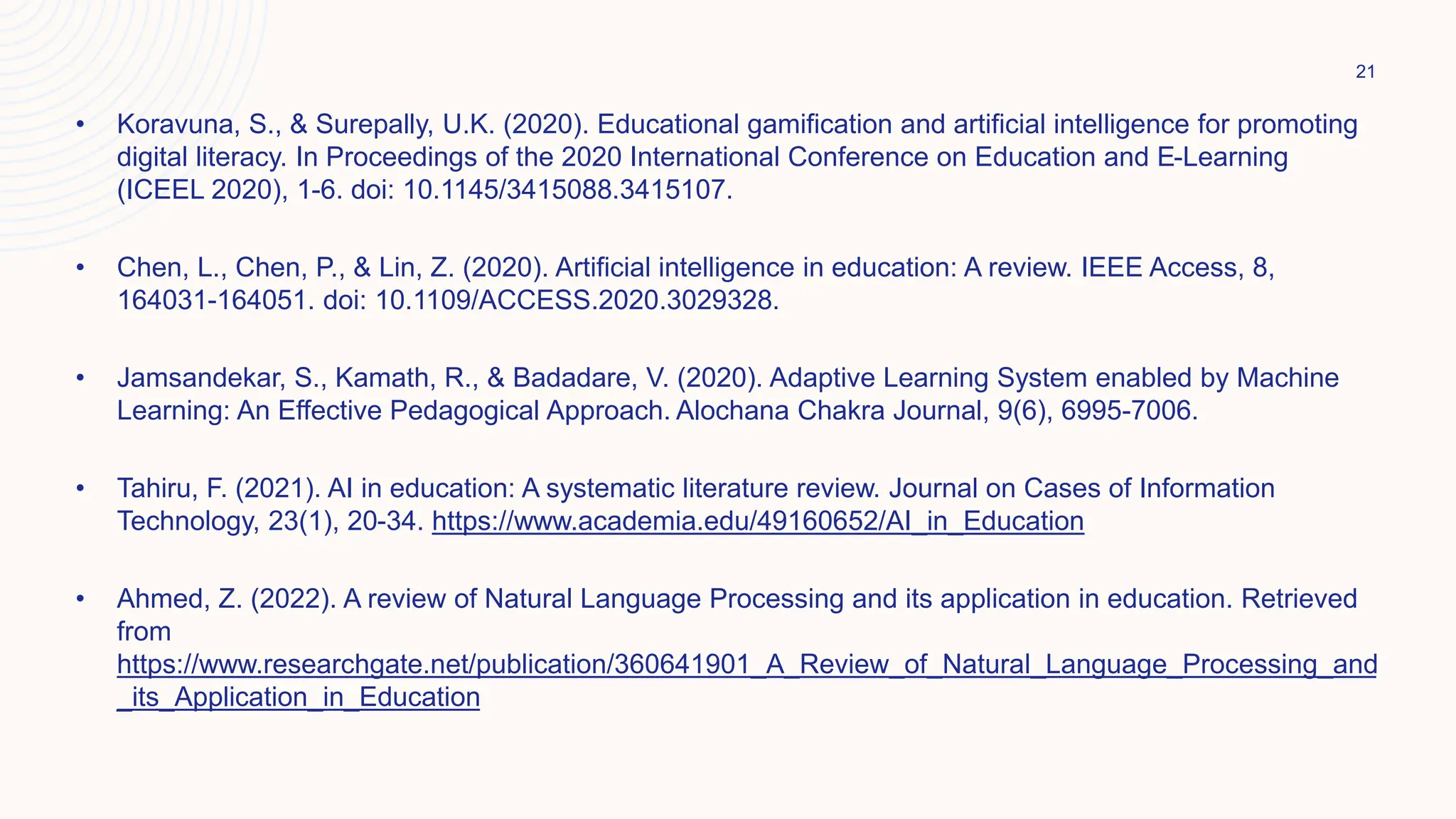 • Koravuna, S., & Surepally, U.K. (2020). Educational gamification and artificial intelligence for promoting
digital literacy. In Proceedings of the 2020 International Conference on Education and E-Learning
(ICEEL 2020), 1-6. doi: 10.1145/3415088.3415107.
• Chen, L., Chen, P., & Lin, Z. (2020). Artificial intelligence in education: A review. IEEE Access, 8,
164031-164051. doi: 10.1109/ACCESS.2020.3029328.
• Jamsandekar, S., Kamath, R., & Badadare, V. (2020). Adaptive Learning System enabled by Machine
Learning: An Effective Pedagogical Approach. Alochana Chakra Journal, 9(6), 6995-7006.
• Tahiru, F. (2021). AI in education: A systematic literature review. Journal on Cases of Information
Technology, 23(1), 20-34. https://www.academia.edu/49160652/AI_in_Education
• Ahmed, Z. (2022). A review of Natural Language Processing and its application in education. Retrieved
from
https://www.researchgate.net/publication/360641901_A_Review_of_Natural_Language_Processing_and
_its_Application_in_Education
21
 