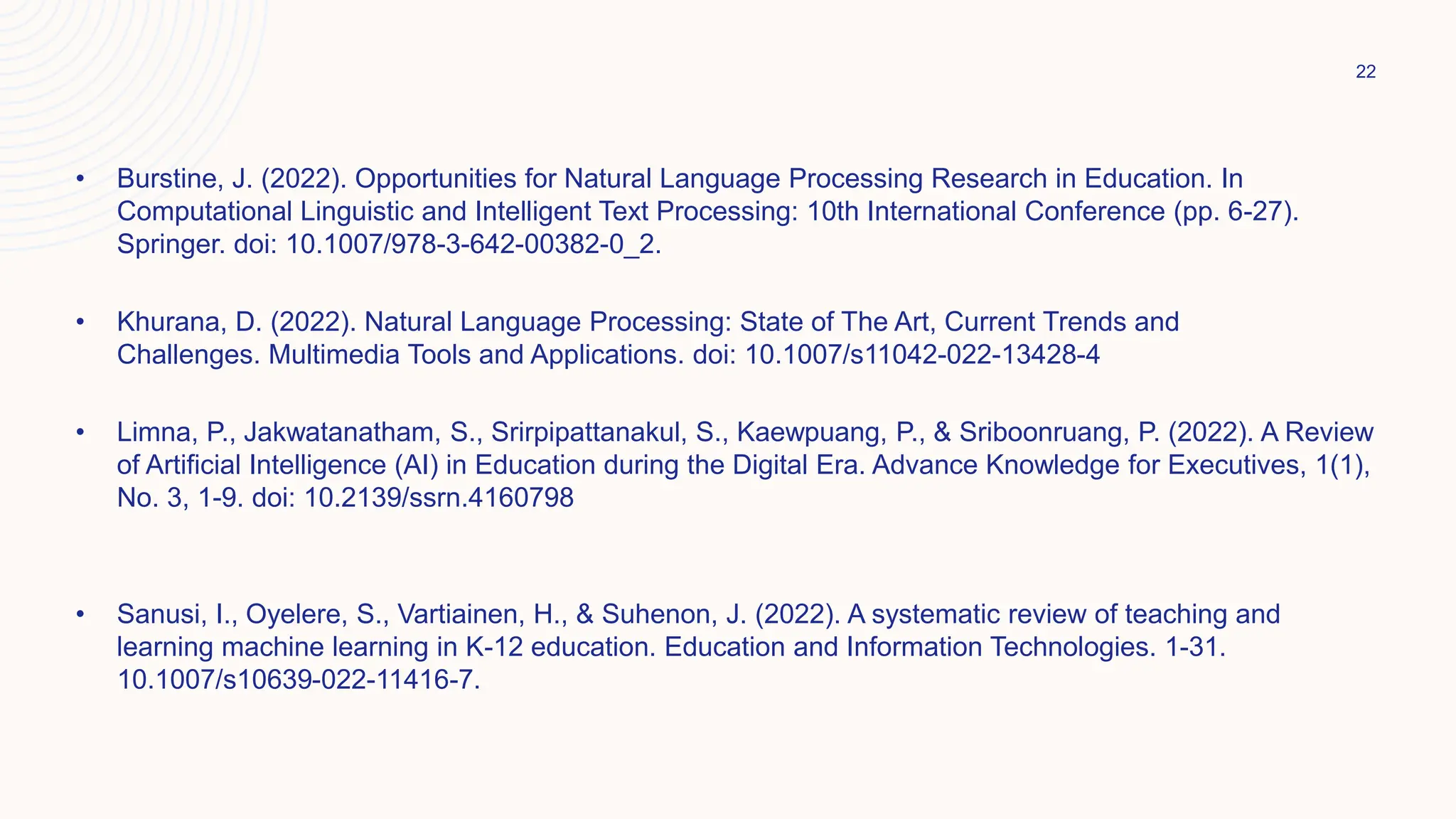 • Burstine, J. (2022). Opportunities for Natural Language Processing Research in Education. In
Computational Linguistic and Intelligent Text Processing: 10th International Conference (pp. 6-27).
Springer. doi: 10.1007/978-3-642-00382-0_2.
• Khurana, D. (2022). Natural Language Processing: State of The Art, Current Trends and
Challenges. Multimedia Tools and Applications. doi: 10.1007/s11042-022-13428-4
• Limna, P., Jakwatanatham, S., Srirpipattanakul, S., Kaewpuang, P., & Sriboonruang, P. (2022). A Review
of Artificial Intelligence (AI) in Education during the Digital Era. Advance Knowledge for Executives, 1(1),
No. 3, 1-9. doi: 10.2139/ssrn.4160798
• Sanusi, I., Oyelere, S., Vartiainen, H., & Suhenon, J. (2022). A systematic review of teaching and
learning machine learning in K-12 education. Education and Information Technologies. 1-31.
10.1007/s10639-022-11416-7.
22
 