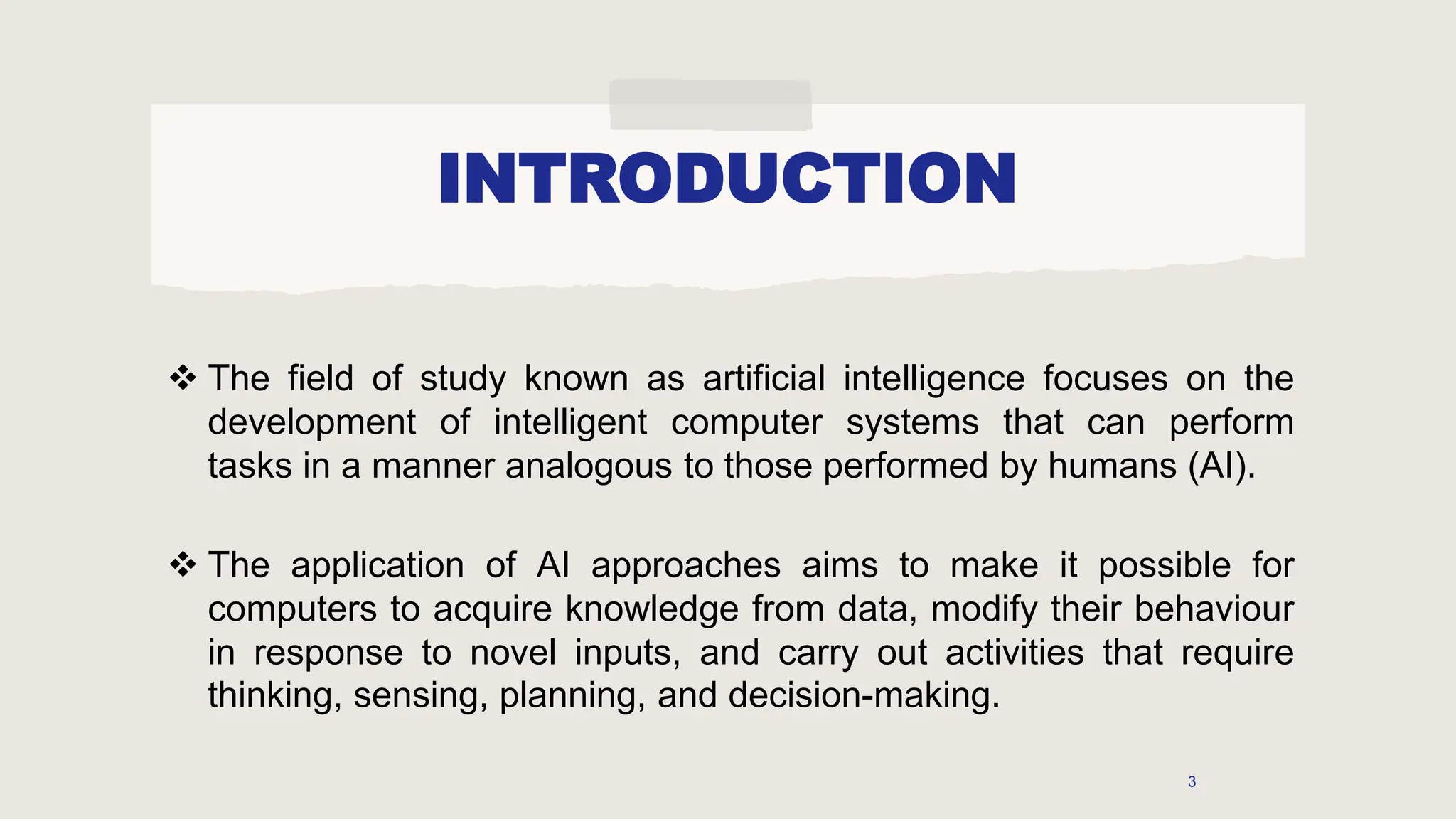 INTRODUCTION
 The field of study known as artificial intelligence focuses on the
development of intelligent computer systems that can perform
tasks in a manner analogous to those performed by humans (AI).
 The application of AI approaches aims to make it possible for
computers to acquire knowledge from data, modify their behaviour
in response to novel inputs, and carry out activities that require
thinking, sensing, planning, and decision-making.
3
 
