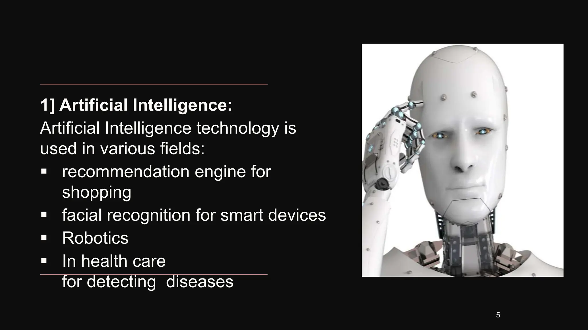 1] Artificial Intelligence:
Artificial Intelligence technology is
used in various fields:
 recommendation engine for
shopping
 facial recognition for smart devices
 Robotics
 In health care
for detecting diseases
5
 