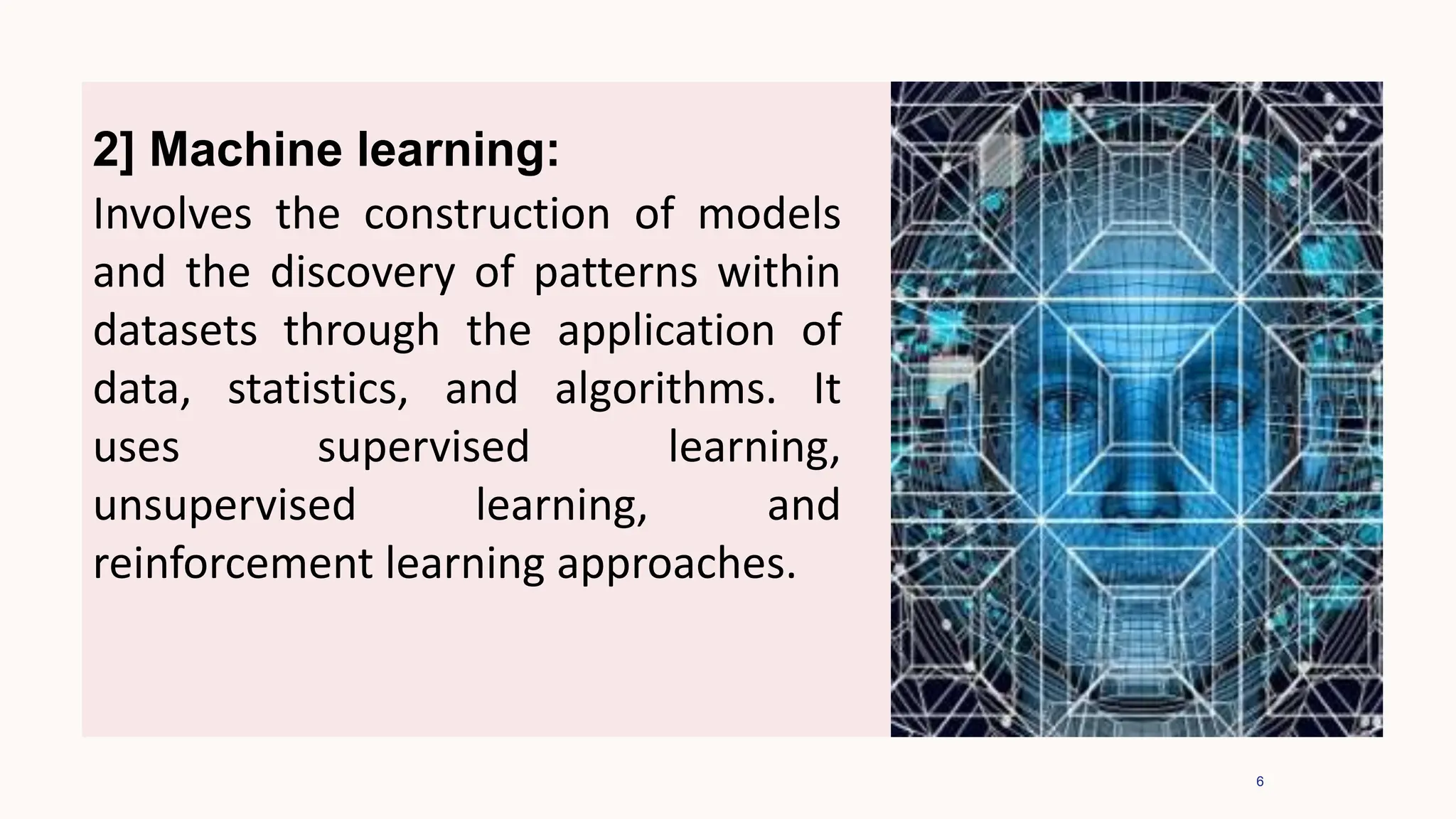 6
2] Machine learning:
Involves the construction of models
and the discovery of patterns within
datasets through the application of
data, statistics, and algorithms. It
uses supervised learning,
unsupervised learning, and
reinforcement learning approaches.
 