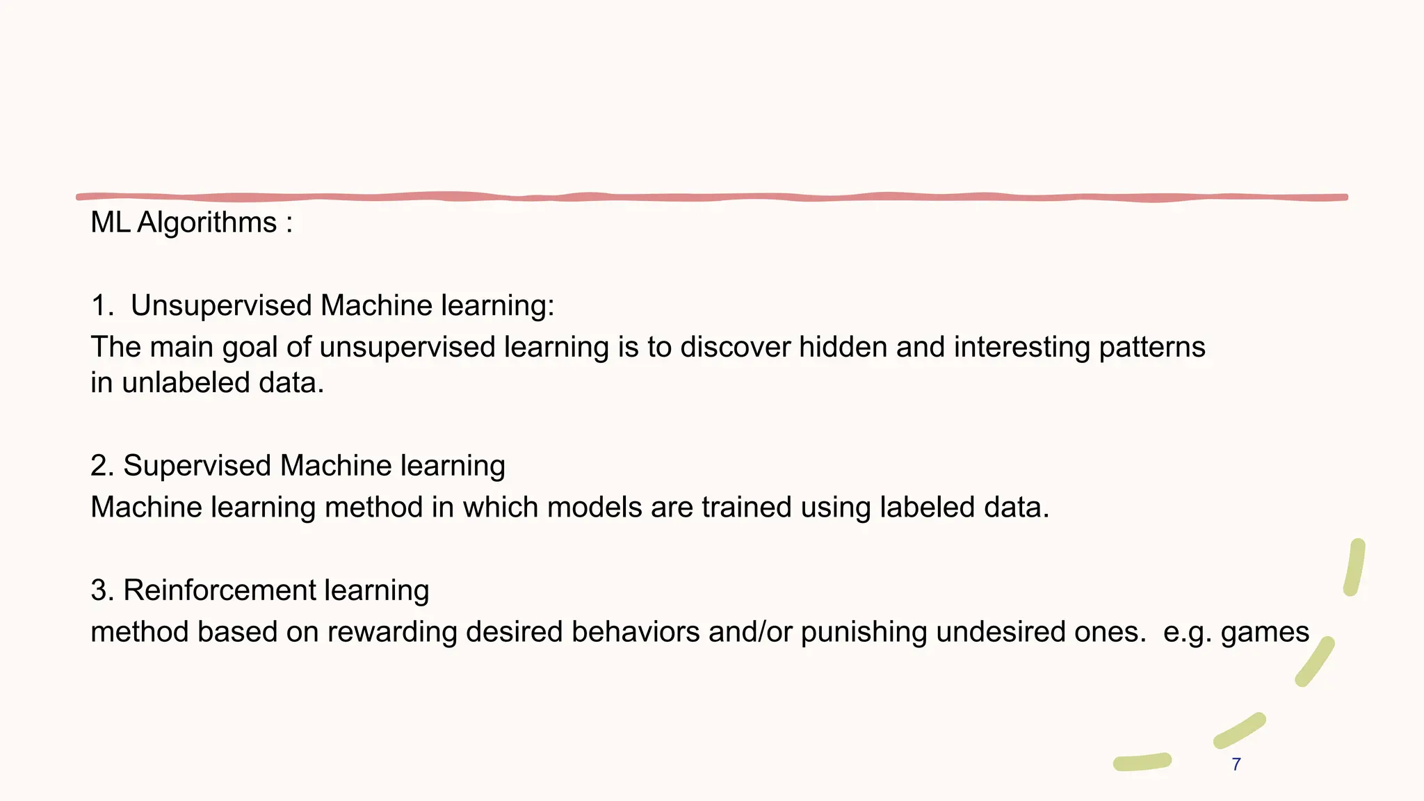 7
ML Algorithms :
1. Unsupervised Machine learning:
The main goal of unsupervised learning is to discover hidden and interesting patterns
in unlabeled data.
2. Supervised Machine learning
Machine learning method in which models are trained using labeled data.
3. Reinforcement learning
method based on rewarding desired behaviors and/or punishing undesired ones. e.g. games
 