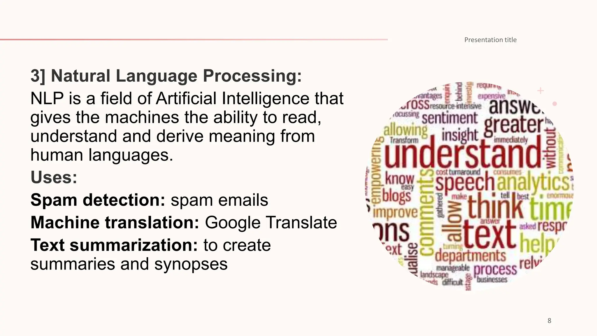 NLP is a field of Artificial Intelligence that
gives the machines the ability to read,
understand and derive meaning from
human languages.
Spam detection: spam emails
Machine translation: Google Translate
Text summarization: to create
summaries and synopses
 