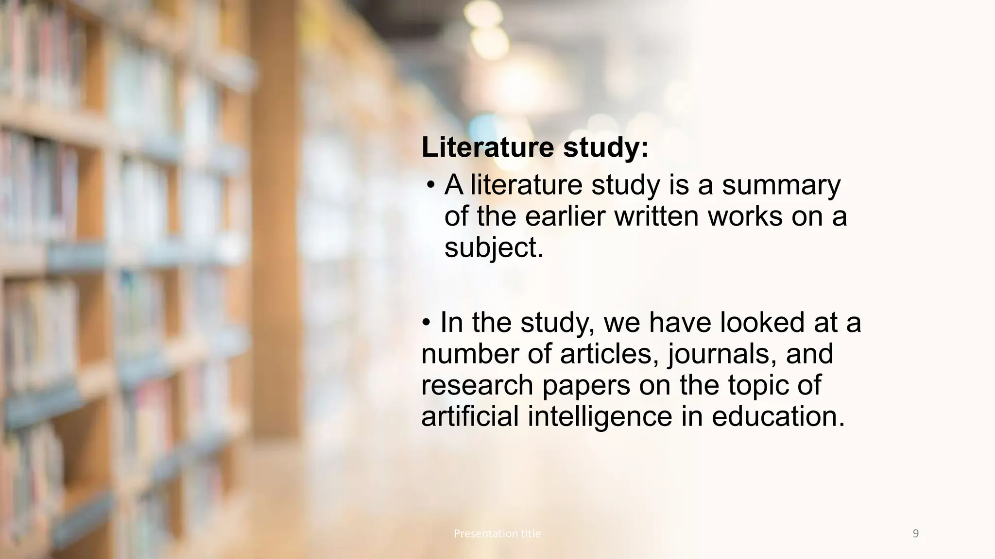 Literature study:
• A literature study is a summary
of the earlier written works on a
subject.
• In the study, we have looked at a
number of articles, journals, and
research papers on the topic of
artificial intelligence in education.
Presentation title 9
 