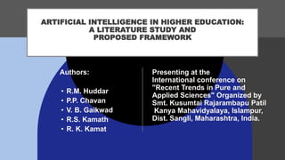ARTIFICIAL INTELLIGENCE IN HIGHER EDUCATION:
A LITERATURE STUDY AND
PROPOSED FRAMEWORK
Presenting at the
International conference on
"Recent Trends in Pure and
Applied Sciences" Organized by
Smt. Kusumtai Rajarambapu Patil
Kanya Mahavidyalaya, Islampur,
Dist. Sangli, Maharashtra, India.
Authors:
• R.M. Huddar
• P.P. Chavan
• V. B. Gaikwad
• R.S. Kamath
• R. K. Kamat
 