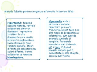 Metoda folosita pentru a organiza informatia in servicul Web:
Hipertextul: folosind
aceasta metoda, textele
evidentiate dintr-un
document reprezinta
trimiteri la alte
documente care contin
informatii suplimentare.
Evidentierea se face
folosind numere, stiluri
diferite de caractere sau
culori diferite. Textul
evidentiat se numeste
hiperlegatura.
Hipermedia: este o
extensie a metodei
hipertext, prin care
trimiterile se pot face si la
alte medii de prezentare a
informatiei, cum sunt de
exemplu sunetele si
imaginile. Formatele
acceptate sunt fisierele
gif si jpeg. Folosind
aceasta metoda pot fi
evidentiate si alte obiecte,
care nu sunt texte.
 