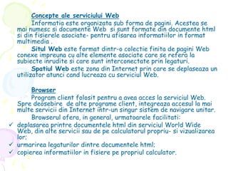 Concepte ale serviciului Web
Informatia este organizata sub forma de pagini. Acestea se
mai numesc si documente Web si sunt formate din documente html
si din fisierele asociate- pentru afisarea informatiilor in format
multimedia .
Situl Web este format dintr-o colectie finita de pagini Web
conexe impreuna cu alte elemente asociate care se refera la
subiecte inrudite si care sunt interconectate prin legaturi.
Spatiul Web este zona din Internet prin care se deplaseaza un
utilizator atunci cand lucreaza cu serviciul Web.
Browser
Program client folosit pentru a avea acces la serviciul Web.
Spre deosebire de alte programe client, integreaza accesul la mai
multe servicii din Internet intr-un singur sistem de navigare unitar.
Browserul ofera, in general, urmatoarele facilitati:
 deplasarea printre documentele html din serviciul World Wide
Web, din alte servicii sau de pe calculatorul propriu- si vizualizarea
lor;
 urmarirea legaturilor dintre documentele html;
 copierea informatiilor in fisiere pe propriul calculator.
 