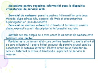 Mecanisme pentru regasirea informatiei puse la dispozitia
utilizatorului de serviciu Web
Serviciul de navigare: permite gasirea informatiilor prin doua
metode: dupa adresa URL a paginii de Web si prin urmarirea
hiperlegaturilor prin documente .
Serviciul de cautare automata: utilizatorul furnizeaza cuvinte
cheie, expresii sau alti descriptori ai informatiei cautate.
Metoda cea mai simpla de a avea acces la un motor de cautare este
folosirea unui portal.
Portalul este un server Web care contine legaturi cu multe situri si
pe care uilizatorul il poate folosi ca punct de pornire atunci cand se
conecteaza la reteaua Internet. El este creat de un furnizor de
servicii Internet si ofera utilizatorului un pachet de servicii si
resurse.
 