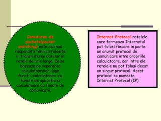 Comutarea de
pachete(packet
switching)-este cea mai
raspandita tehnica folosita
in transmiterea datelor in
retele de arie larga. Ea se
bazeaza pe separarea
calculatoarelor dupa
functii: calculatoare cu
functii de aplicatie si
calculatoare cu functii de
comunicatii.
Internet Protocol-retelele
care formeaza Internetul
pot folosi fiecare in parte
un anumit protocol de
comunicare intre propriile
calculatoare, dar intre ele
retelele nu pot folosi decat
un singur protocol. Acest
protocol se numeste
Internet Protocol (IP)
 