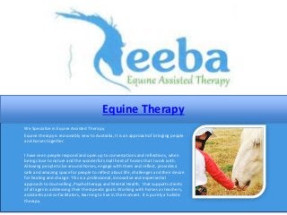 Equine Therapy
We Specialize in Equine Assisted Therapy.
Equine therapy is reasonably new to Australia, It is an approach of bringing people
and horses together.
I have seen people respond and open up to conversations and reflections, when
being close to nature and the wonderful small herd of horses that I work with.
Allowing people to be around horses, engage with them and reflect, provides a
safe and amazing space for people to reflect about life, challenges and their desire
for healing and change. This is a professional, innovative and experiential
approach to Counselling, Psychotherapy and Mental Health, that supports clients
of all ages in addressing their therapeutic goals. Working with horses as teachers,
assistants and co-facilitators, learning to live in the moment. It is purely a holistic
therapy.
 