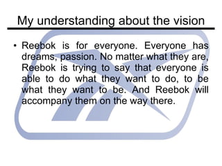 My understanding about the vision Reebok is for everyone. Everyone has dreams, passion. No matter what they are, Reebok is trying to say that everyone is able to do what they want to do, to be what they want to be. And Reebok will accompany them on the way there. 