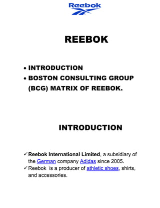 REEBOK
INTRODUCTION
BOSTON CONSULTING GROUP
(BCG) MATRIX OF REEBOK.
INTRODUCTION
Reebok International Limited, a subsidiary of
the German company Adidas since 2005.
Reebok is a producer of athletic shoes, shirts,
and accessories.
 