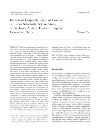 Impacts of Corporate Code of Conduct
on Labor Standards: A Case Study
of Reebok’s Athletic Footwear Supplier
Factory in China Xiaomin Yu
ABSTRACT. This study examines the social impacts of
labor-related corporate social responsibility (CSR) poli-
cies or corporate codes of conduct on upholding labor
standards through a case study of CSR discourses and
codes implementation of Reebok – a leading branded
company enjoying a high-profiled image for its human
rights achievement – in a large Taiwanese-invested ath-
letic footwear factory located in South China. I find al-
though implementation of Reebok labor-related codes
has resulted in a ‘‘race to ethical and legal minimum’’
labor standards when notoriously inhumane and seriously
illegal labor rights abuses were curbed, Chinese workers
were forced to work harder and faster but, earned less
payment and the employee-elected trade union installed
through codes implementation operated more like a
‘‘company union’’ rather than an autonomous workers’
organization representing worker’ interests. In order to
explain the paradoxical effects of Reebok labor-related
codes on labor standards, I argue the result is determined
by both structural forces and agency-related factors
embedded in industrial, national and local contexts. To
put it shortly, I find the effectiveness of Reebok labor-
related codes is constrained not only by unsolved tension
between Reebok’s impetus for profit maximization and
commitment to workers’ human rights, but also by hard-
nosed competition realities at marketplace, and Chinese
government’s insufficient protection of labor rights. De-
spite drawing merely from a single case study, these
findings illuminate key determinants inhibiting the
effectiveness of labor-related CSR policies or codes in
upholding labor standards, and hence two possible way-
outs of the deadlock: (1) sharing cost for improving labor
standards among key players in global supply chain; and
(2) combining regulatory power of voluntary codes and
compulsory state legislations.
KEY WORDS: athletic footwear industry, China, cor-
porate codes of conduct, corporate social responsibility,
labor standards, Reebok, trade union, wages
Introduction
Several decades of neoliberal economic globalization
has enabled global capital to ﬂow more freely and
swiftly across national borders, especially to low-
waged developing countries, to reap greater proﬁts.
However, manufacturing workers, especially those
working in labor-intensive industries, increasingly
experience a signiﬁcant deterioration of labor stan-
dards. Extensive media exposures of notorious labor
practices in global factories have remade the word
‘‘sweatshop’’ a household item.
Revealing a broad social opposition to the detri-
mental effects of economic globalization on labor
standards, the middle and late 1990s witnessed the
simultaneous growth of anti-sweatshop campaigns
and corporate governance reform, which cultivated
a new enthusiasm for corporate social responsibility
(CSR) in global business community. Many large
brand-name corporations of the developed world
have adopted corporate codes of conduct to regulate
labor practices of their overseas suppliers. In general,
corporate codes of conduct are written statements of
principle or policy serving as the expression of a
commitment to particular enterprise conduct (Diller,
I would like to thank three anonymous referees for helpful
comments on earlier version of this article. I also would like to
express my appreciation to professor Pun Ngai, for her con-
tinuous guidance and support during the work on this article.
Journal of Business Ethics (2008) 81:513–529 Ó Springer 2007
DOI 10.1007/s10551-007-9521-2
 