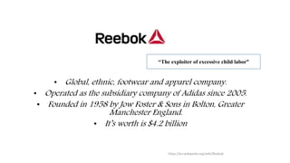 • Global, ethnic, footwear and apparel company.
• Operated as the subsidiary company of Adidas since 2005.
• Founded in 1958 by Jow Foster & Sons in Bolton, Greater
Manchester England.
• It’s worth is $4.2 billion
https://en.wikipedia.org/wiki/Reebok
“The exploiter of excessive child labor”
 