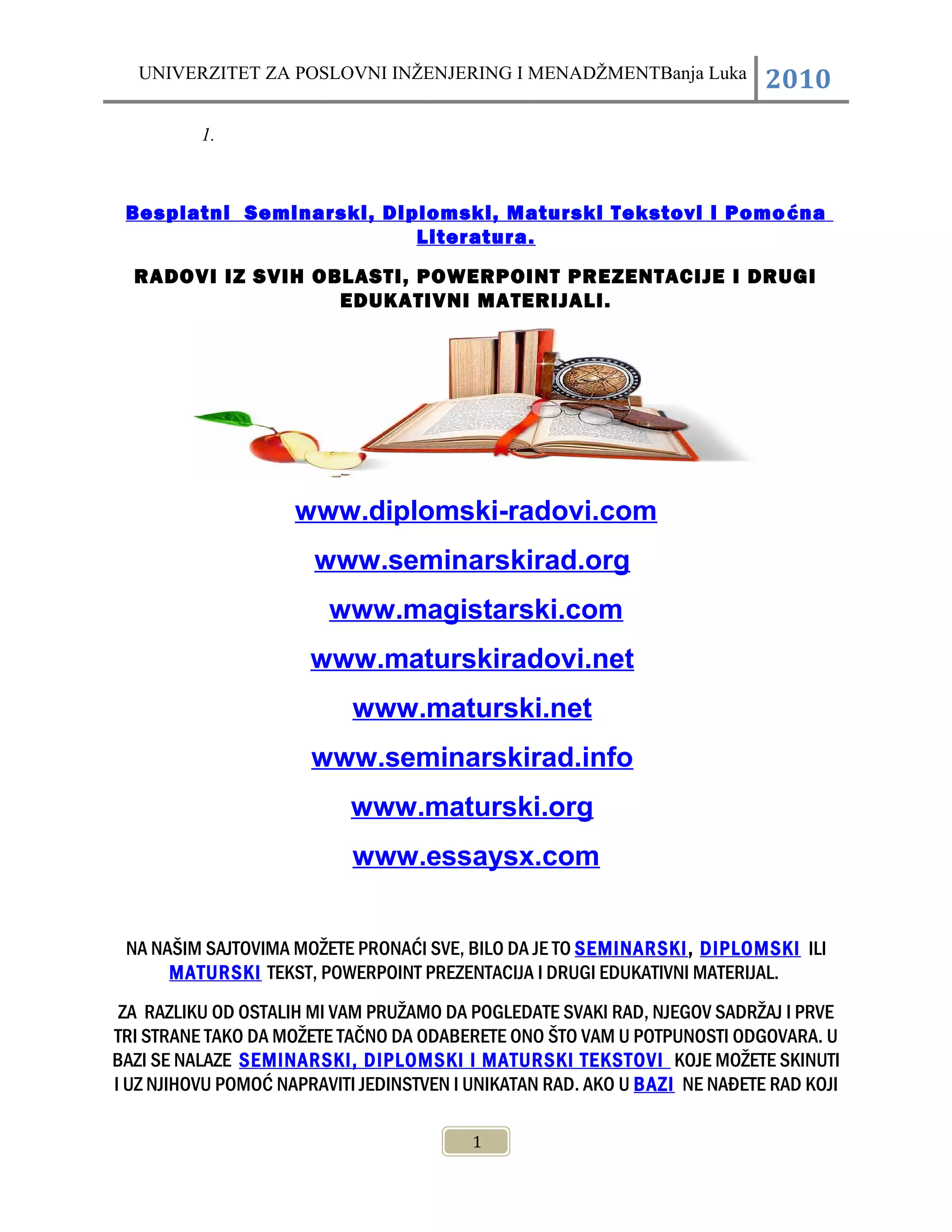UNIVERZITET ZA POSLOVNI INŽENJERING I MENADŽMENTBanja Luka 2010
1.
Besplatni Seminarski, Diplomski, Maturski Tekstovi i Pomoćna
Literatura.
RADOVI IZ SVIH OBLASTI, POWERPOINT PREZENTACIJE I DRUGI
EDUKATIVNI MATERIJALI.
www.diplomski-radovi.com
www.seminarskirad.org
www.magistarski.com
www.maturskiradovi.net
www.maturski.net
www.seminarskirad.info
www.maturski.org
www.essaysx.com
NA NAŠIM SAJTOVIMA MOŽETE PRONAĆI SVE, BILO DA JE TO SEMINARSKI, DIPLOMSKI ILI
MATURSKI TEKST, POWERPOINT PREZENTACIJA I DRUGI EDUKATIVNI MATERIJAL.
ZA RAZLIKU OD OSTALIH MI VAM PRUŽAMO DA POGLEDATE SVAKI RAD, NJEGOV SADRŽAJ I PRVE
TRI STRANE TAKO DA MOŽETE TAČNO DA ODABERETE ONO ŠTO VAM U POTPUNOSTI ODGOVARA. U
BAZI SE NALAZE SEMINARSKI, DIPLOMSKI I MATURSKI TEKSTOVI KOJE MOŽETE SKINUTI
I UZ NJIHOVU POMOĆ NAPRAVITI JEDINSTVEN I UNIKATAN RAD. AKO U BAZI NE NAĐETE RAD KOJI
1