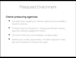 Pressured Environment

Clients pressuring agencies
  •    Use data-driven targeting to minimize waste and accountability in
       results to optimize 

  •    Thinking “reach and frequency”, knowing something’s missing...
       Agencies seeking engagement metrics

  •    18-month CMO and commoditization of relationships

  •    Seeking buzz-worthy opportunities, innovation required in every
       plan (at the expense of doing what’s right)
 