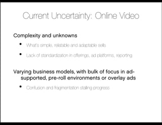 Current Uncertainty: Online Video

Complexity and unknowns
  •    What’s simple, relatable and adaptable sells

  •    Lack of standardization in offerings, ad platforms, reporting!


Varying business models, with bulk of focus in ad-
   supported, pre-roll environments or overlay ads
  •    Confusion and fragmentation stalling progress
 